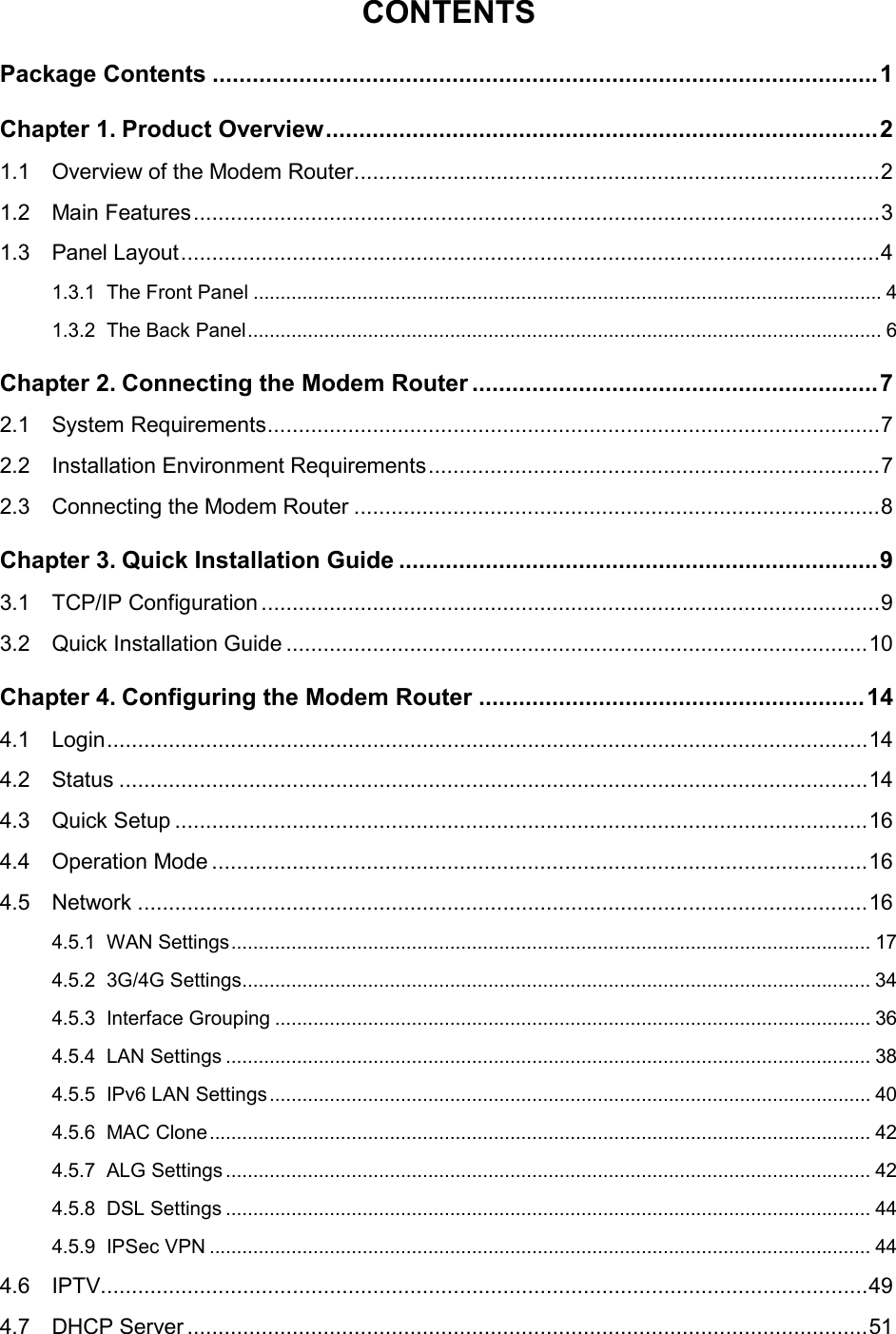  CONTENTS Package Contents .................................................................................................... 1 Chapter 1. Product Overview ................................................................................... 2 1.1 Overview of the Modem Router ..................................................................................... 2 1.2 Main Features ............................................................................................................... 3 1.3 Panel Layout ................................................................................................................. 4 1.3.1 The Front Panel ................................................................................................................... 4 1.3.2 The Back Panel .................................................................................................................... 6 Chapter 2. Connecting the Modem Router ............................................................. 7 2.1 System Requirements ................................................................................................... 7 2.2 Installation Environment Requirements ......................................................................... 7 2.3 Connecting the Modem Router ..................................................................................... 8 Chapter 3. Quick Installation Guide ........................................................................ 9 3.1 TCP/IP Configuration .................................................................................................... 9 3.2 Quick Installation Guide .............................................................................................. 10 Chapter 4. Configuring the Modem Router .......................................................... 14 4.1 Login ........................................................................................................................... 14 4.2 Status ......................................................................................................................... 14 4.3 Quick Setup ................................................................................................................ 16 4.4 Operation Mode .......................................................................................................... 16 4.5 Network ...................................................................................................................... 16 4.5.1 WAN Settings ..................................................................................................................... 17 4.5.2 3G/4G Settings................................................................................................................... 34 4.5.3 Interface Grouping ............................................................................................................. 36 4.5.4 LAN Settings ...................................................................................................................... 38 4.5.5 IPv6 LAN Settings .............................................................................................................. 40 4.5.6 MAC Clone ......................................................................................................................... 42 4.5.7 ALG Settings ...................................................................................................................... 42 4.5.8 DSL Settings ...................................................................................................................... 44 4.5.9 IPSec VPN ......................................................................................................................... 44 4.6 IPTV............................................................................................................................ 49 4.7 DHCP Server .............................................................................................................. 51  