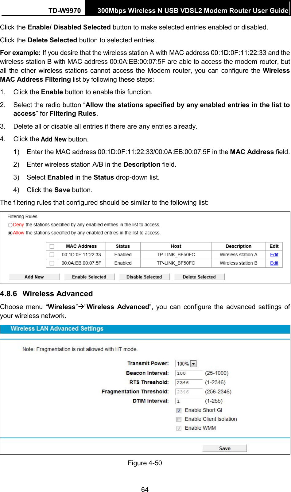 TD-W9970 300Mbps Wireless N USB VDSL2 Modem Router User Guide  Click the Enable/ Disabled Selected button to make selected entries enabled or disabled. Click the Delete Selected button to selected entries. For example: If you desire that the wireless station A with MAC address 00:1D:0F:11:22:33 and the wireless station B with MAC address 00:0A:EB:00:07:5F are able to access the modem router, but all the  other wireless stations cannot access the Modem router, you can configure the Wireless MAC Address Filtering list by following these steps: 1. Click the Enable button to enable this function. 2. Select the radio button “Allow the stations specified by any enabled entries in the list to access” for Filtering Rules. 3. Delete all or disable all entries if there are any entries already. 4. Click the Add New button.   1)  Enter the MAC address 00:1D:0F:11:22:33/00:0A:EB:00:07:5F in the MAC Address field. 2)  Enter wireless station A/B in the Description field. 3)  Select Enabled in the Status drop-down list. 4)  Click the Save button. The filtering rules that configured should be similar to the following list:  4.8.6 Wireless Advanced Choose menu “Wireless””Wireless  Advanced”, you can  configure the advanced settings  of your wireless network.  Figure 4-50 64 