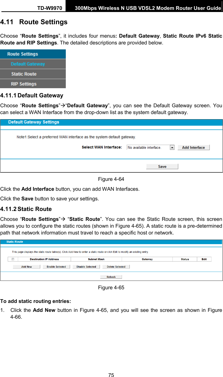 TD-W9970 300Mbps Wireless N USB VDSL2 Modem Router User Guide  4.11 Route Settings Choose “Route Settings”, it includes four menus: Default Gateway, Static Route IPv6 Static Route and RIP Settings. The detailed descriptions are provided below.  4.11.1 Default Gateway Choose “Route  Settings”“Default Gateway”, you can see the Default Gateway screen.  You can select a WAN Interface from the drop-down list as the system default gateway.    Figure 4-64 Click the Add Interface button, you can add WAN Interfaces. Click the Save button to save your settings. 4.11.2 Static Route Choose “Route  Settings”  “Static Route”.  You can see the Static Route screen, this screen allows you to configure the static routes (shown in Figure 4-65). A static route is a pre-determined path that network information must travel to reach a specific host or network.  Figure 4-65 To add static routing entries: 1. Click the Add New button in Figure 4-65, and you will see the screen as  shown in Figure 4-66.   75 