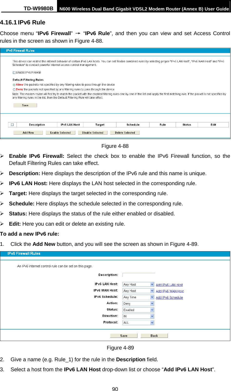 TD-W9980B N600 Wireless Dual Band Gigabit VDSL2 Modem Router (Annex B) User Guide  4.16.1 IPv6 Rule Choose menu “IPv6 Firewall” → “IPv6 Rule”, and then you can view and set Access Control rules in the screen as shown in Figure 4-88.  Figure 4-88  Enable  IPv6  Firewall: Select the check box to enable the IPv6  Firewall function, so the Default Filtering Rules can take effect.    Description: Here displays the description of the IPv6 rule and this name is unique.    IPv6 LAN Host: Here displays the LAN host selected in the corresponding rule.    Target: Here displays the target selected in the corresponding rule.    Schedule: Here displays the schedule selected in the corresponding rule.    Status: Here displays the status of the rule either enabled or disabled.    Edit: Here you can edit or delete an existing rule.   To add a new IPv6 rule: 1.  Click the Add New button, and you will see the screen as shown in Figure 4-89.  Figure 4-89 2. Give a name (e.g. Rule_1) for the rule in the Description field. 3. Select a host from the IPv6 LAN Host drop-down list or choose “Add IPv6 LAN Host”. 90 