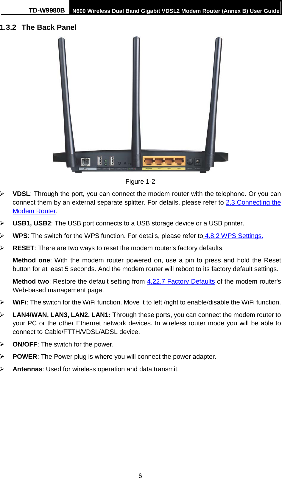 TD-W9980B N600 Wireless Dual Band Gigabit VDSL2 Modem Router (Annex B) User Guide  1.3.2 The Back Panel  Figure 1-2  VDSL: Through the port, you can connect the modem router with the telephone. Or you can connect them by an external separate splitter. For details, please refer to 2.3 Connecting the Modem Router.    USB1, USB2: The USB port connects to a USB storage device or a USB printer.  WPS: The switch for the WPS function. For details, please refer to 4.8.2 WPS Settings.  RESET: There are two ways to reset the modem router&apos;s factory defaults.   Method one: With the modem router powered on, use a pin to press and hold the Reset button for at least 5 seconds. And the modem router will reboot to its factory default settings. Method two: Restore the default setting from 4.22.7 Factory Defaults of the modem router&apos;s Web-based management page.  WiFi: The switch for the WiFi function. Move it to left /right to enable/disable the WiFi function.  LAN4/WAN, LAN3, LAN2, LAN1: Through these ports, you can connect the modem router to your PC or the other Ethernet network devices. In wireless router mode you will be able to connect to Cable/FTTH/VDSL/ADSL device.  ON/OFF: The switch for the power.  POWER: The Power plug is where you will connect the power adapter.  Antennas: Used for wireless operation and data transmit. 6 