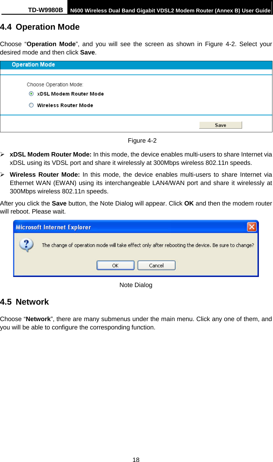 TD-W9980B N600 Wireless Dual Band Gigabit VDSL2 Modem Router (Annex B) User Guide  4.4 Operation Mode Choose “Operation Mode”, and you will see the screen as shown in Figure  4-2. Select your desired mode and then click Save.  Figure 4-2  xDSL Modem Router Mode: In this mode, the device enables multi-users to share Internet via xDSL using its VDSL port and share it wirelessly at 300Mbps wireless 802.11n speeds.    Wireless Router Mode: In this mode, the device enables multi-users to share Internet via Ethernet WAN (EWAN) using its interchangeable LAN4/WAN port and share it wirelessly at 300Mbps wireless 802.11n speeds.   After you click the Save button, the Note Dialog will appear. Click OK and then the modem router will reboot. Please wait.  Note Dialog 4.5 Network Choose “Network”, there are many submenus under the main menu. Click any one of them, and you will be able to configure the corresponding function.   18 