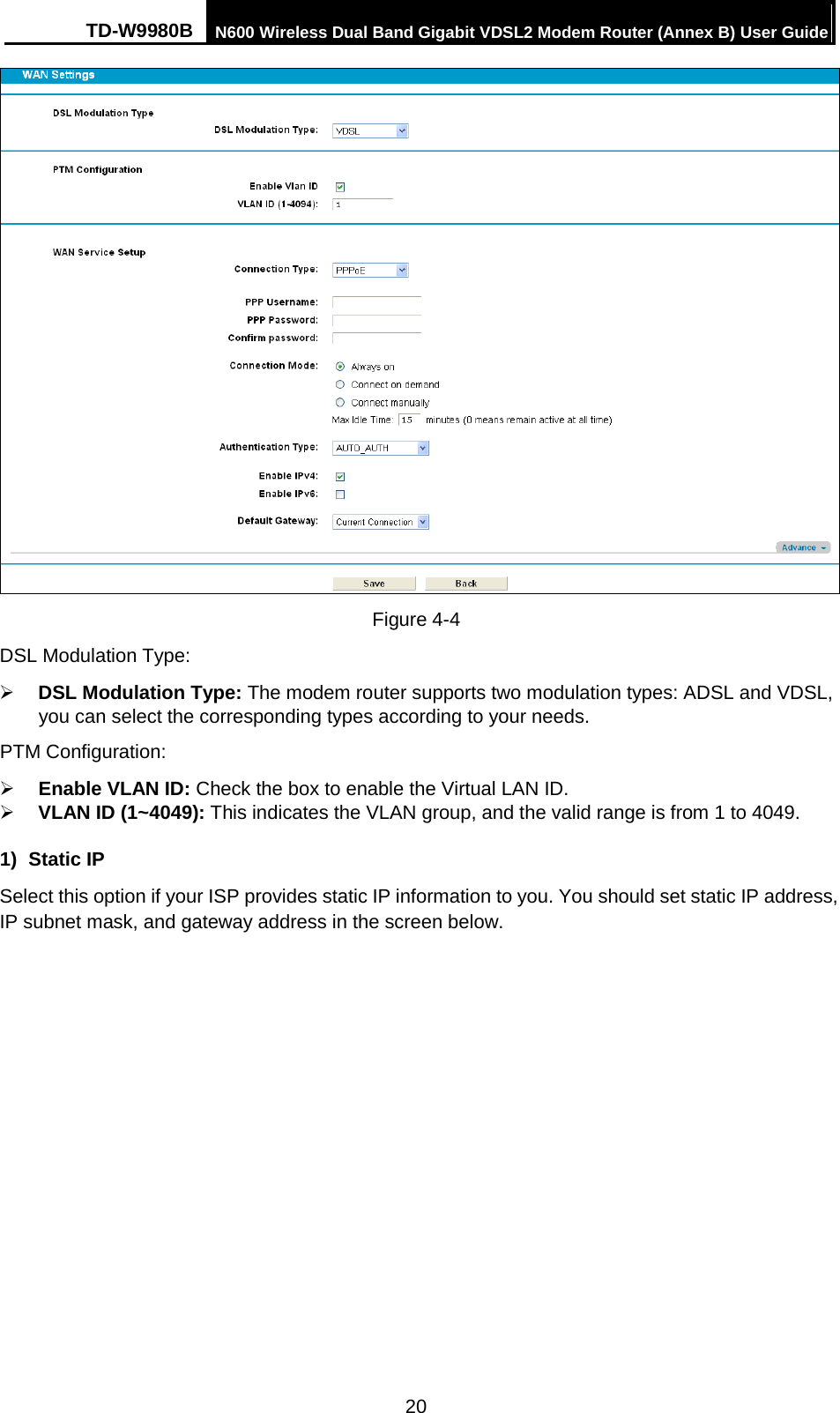 TD-W9980B N600 Wireless Dual Band Gigabit VDSL2 Modem Router (Annex B) User Guide   Figure 4-4 DSL Modulation Type:  DSL Modulation Type: The modem router supports two modulation types: ADSL and VDSL, you can select the corresponding types according to your needs. PTM Configuration:  Enable VLAN ID: Check the box to enable the Virtual LAN ID.  VLAN ID (1~4049): This indicates the VLAN group, and the valid range is from 1 to 4049.   1)  Static IP Select this option if your ISP provides static IP information to you. You should set static IP address, IP subnet mask, and gateway address in the screen below. 20 