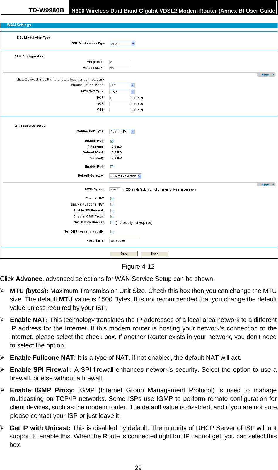 TD-W9980B N600 Wireless Dual Band Gigabit VDSL2 Modem Router (Annex B) User Guide   Figure 4-12 Click Advance, advanced selections for WAN Service Setup can be shown.  MTU (bytes): Maximum Transmission Unit Size. Check this box then you can change the MTU size. The default MTU value is 1500 Bytes. It is not recommended that you change the default value unless required by your ISP.  Enable NAT: This technology translates the IP addresses of a local area network to a different IP address for the Internet. If this modem router is hosting your network’s connection to the Internet, please select the check box. If another Router exists in your network, you don’t need to select the option.  Enable Fullcone NAT: It is a type of NAT, if not enabled, the default NAT will act.  Enable SPI Firewall: A SPI firewall enhances network’s security. Select the option to use a firewall, or else without a firewall.  Enable IGMP Proxy:  IGMP (Internet Group Management Protocol) is used to manage multicasting on TCP/IP networks. Some ISPs use IGMP to perform remote configuration for client devices, such as the modem router. The default value is disabled, and if you are not sure, please contact your ISP or just leave it.  Get IP with Unicast: This is disabled by default. The minority of DHCP Server of ISP will not support to enable this. When the Route is connected right but IP cannot get, you can select this box.   29 