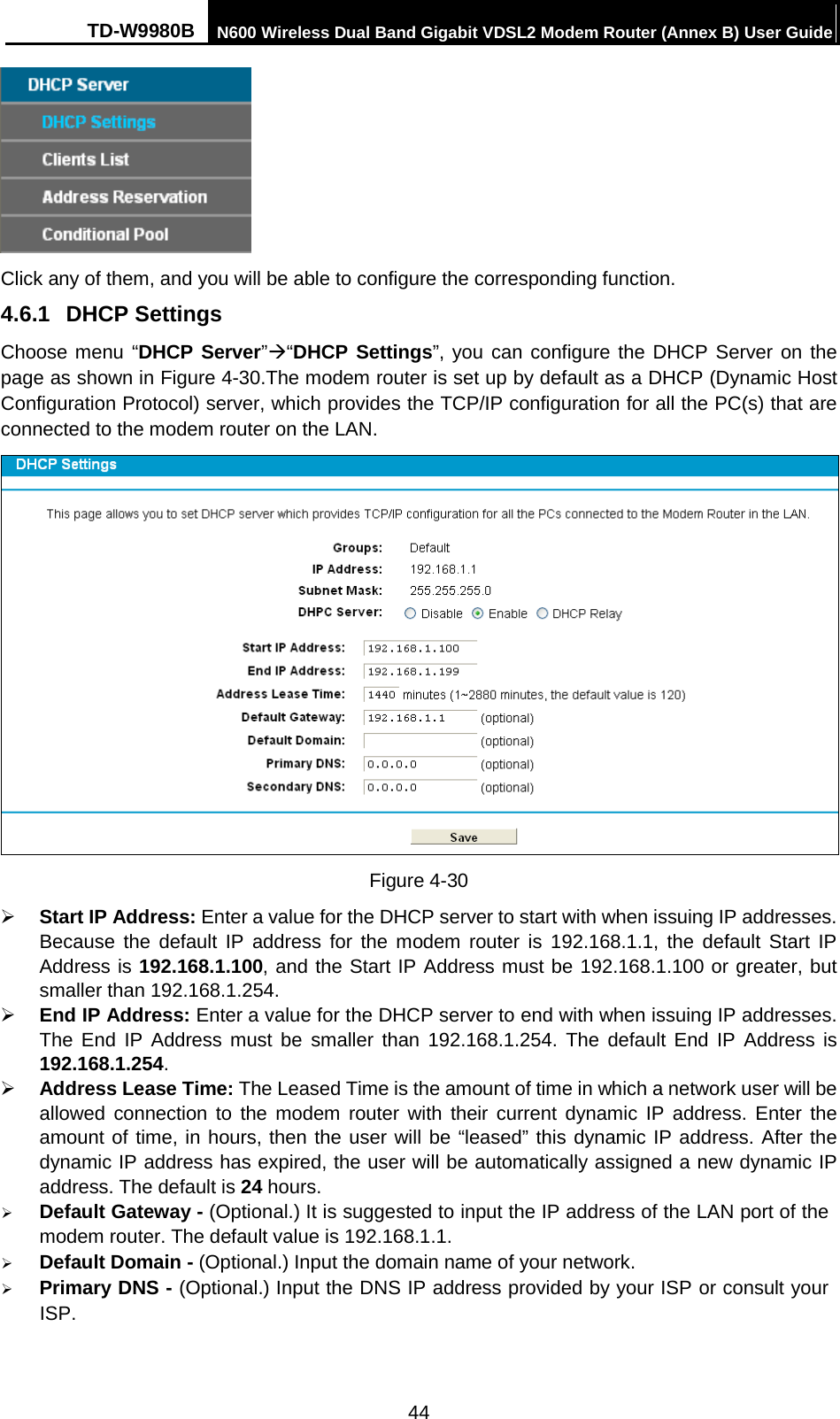 TD-W9980B N600 Wireless Dual Band Gigabit VDSL2 Modem Router (Annex B) User Guide   Click any of them, and you will be able to configure the corresponding function. 4.6.1 DHCP Settings Choose menu “DHCP Server”“DHCP Settings”, you can configure the DHCP Server on the page as shown in Figure 4-30.The modem router is set up by default as a DHCP (Dynamic Host Configuration Protocol) server, which provides the TCP/IP configuration for all the PC(s) that are connected to the modem router on the LAN.  Figure 4-30  Start IP Address: Enter a value for the DHCP server to start with when issuing IP addresses. Because the default IP address for the modem router is 192.168.1.1, the default Start IP Address is 192.168.1.100, and the Start IP Address must be 192.168.1.100 or greater, but smaller than 192.168.1.254.  End IP Address: Enter a value for the DHCP server to end with when issuing IP addresses. The End IP Address must be smaller than 192.168.1.254. The default End IP Address is 192.168.1.254.  Address Lease Time: The Leased Time is the amount of time in which a network user will be allowed connection to the modem router with their current dynamic IP address. Enter the amount of time, in hours, then the user will be “leased” this dynamic IP address. After the dynamic IP address has expired, the user will be automatically assigned a new dynamic IP address. The default is 24 hours.  Default Gateway - (Optional.) It is suggested to input the IP address of the LAN port of the modem router. The default value is 192.168.1.1.  Default Domain - (Optional.) Input the domain name of your network.  Primary DNS - (Optional.) Input the DNS IP address provided by your ISP or consult your ISP. 44 