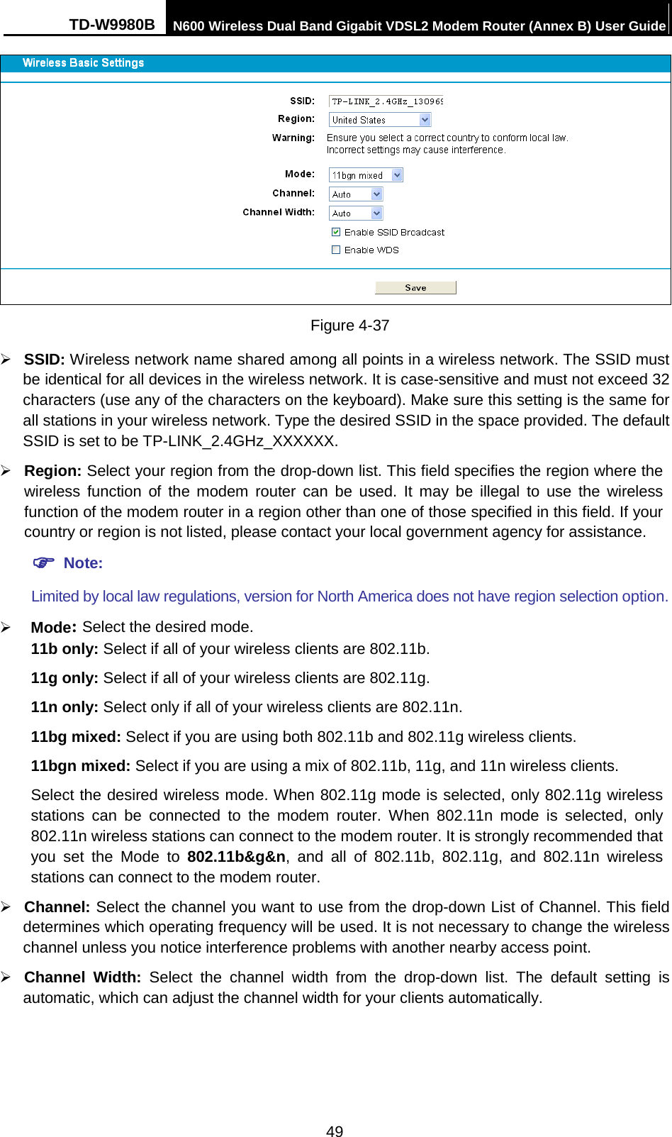 TD-W9980B N600 Wireless Dual Band Gigabit VDSL2 Modem Router (Annex B) User Guide   Figure 4-37    SSID: Wireless network name shared among all points in a wireless network. The SSID must be identical for all devices in the wireless network. It is case-sensitive and must not exceed 32 characters (use any of the characters on the keyboard). Make sure this setting is the same for all stations in your wireless network. Type the desired SSID in the space provided. The default SSID is set to be TP-LINK_2.4GHz_XXXXXX.  Region: Select your region from the drop-down list. This field specifies the region where the wireless function of the modem router can be used. It may be illegal to use the wireless function of the modem router in a region other than one of those specified in this field. If your country or region is not listed, please contact your local government agency for assistance.  Note: Limited by local law regulations, version for North America does not have region selection option.  Mode: Select the desired mode.   11b only: Select if all of your wireless clients are 802.11b. 11g only: Select if all of your wireless clients are 802.11g. 11n only: Select only if all of your wireless clients are 802.11n. 11bg mixed: Select if you are using both 802.11b and 802.11g wireless clients. 11bgn mixed: Select if you are using a mix of 802.11b, 11g, and 11n wireless clients. Select the desired wireless mode. When 802.11g mode is selected, only 802.11g wireless stations  can be connected to the modem router. When 802.11n mode is selected, only 802.11n wireless stations can connect to the modem router. It is strongly recommended that you set the Mode to 802.11b&amp;g&amp;n, and all of 802.11b, 802.11g, and 802.11n wireless stations can connect to the modem router.  Channel: Select the channel you want to use from the drop-down List of Channel. This field determines which operating frequency will be used. It is not necessary to change the wireless channel unless you notice interference problems with another nearby access point.  Channel Width:  Select  the channel width from the drop-down list.  The default setting is automatic, which can adjust the channel width for your clients automatically.   49 