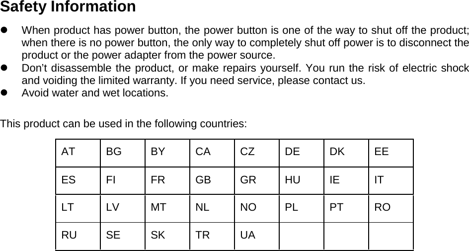  Safety Information  When product has power button, the power button is one of the way to shut off the product; when there is no power button, the only way to completely shut off power is to disconnect the product or the power adapter from the power source.  Don’t disassemble the product, or make repairs yourself. You run the risk of electric shock and voiding the limited warranty. If you need service, please contact us.  Avoid water and wet locations. This product can be used in the following countries: AT BG BY CA CZ DE DK EE ES FI FR GB GR HU IE IT LT LV MT NL NO PL PT RO RU SE SK TR UA        