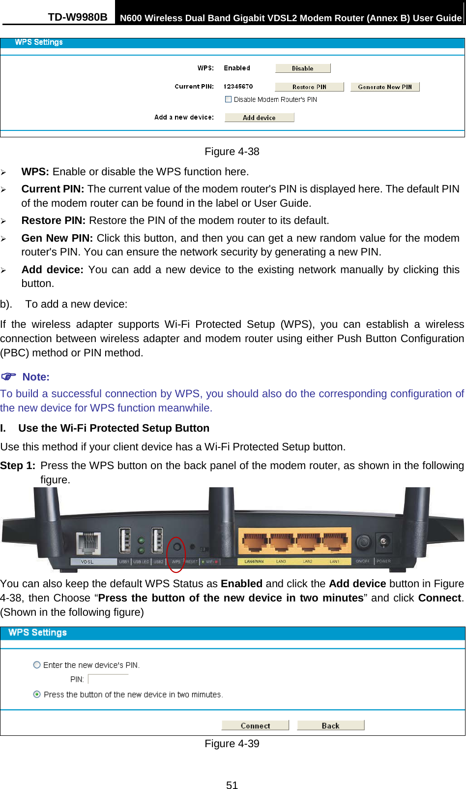TD-W9980B N600 Wireless Dual Band Gigabit VDSL2 Modem Router (Annex B) User Guide   Figure 4-38  WPS: Enable or disable the WPS function here.    Current PIN: The current value of the modem router&apos;s PIN is displayed here. The default PIN of the modem router can be found in the label or User Guide.    Restore PIN: Restore the PIN of the modem router to its default.    Gen New PIN: Click this button, and then you can get a new random value for the modem router&apos;s PIN. You can ensure the network security by generating a new PIN.  Add device: You can add a new device to the existing network manually by clicking this button. b). To add a new device: If  the wireless adapter supports Wi-Fi Protected Setup (WPS), you can establish a wireless connection between wireless adapter and modem router using either Push Button Configuration (PBC) method or PIN method.  Note: To build a successful connection by WPS, you should also do the corresponding configuration of the new device for WPS function meanwhile. I. Use the Wi-Fi Protected Setup Button Use this method if your client device has a Wi-Fi Protected Setup button. Step 1: Press the WPS button on the back panel of the modem router, as shown in the following figure.  You can also keep the default WPS Status as Enabled and click the Add device button in Figure 4-38, then Choose “Press the button of the new device in two minutes” and click Connect. (Shown in the following figure)  Figure 4-39 51 