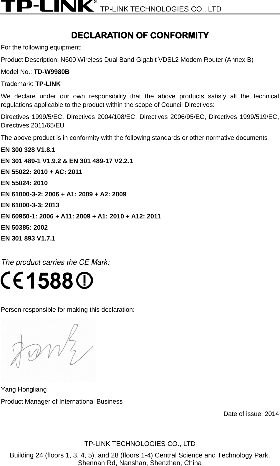  TP-LINK TECHNOLOGIES CO., LTD  DECLARATION OF CONFORMITY For the following equipment: Product Description: N600 Wireless Dual Band Gigabit VDSL2 Modem Router (Annex B) Model No.: TD-W9980B Trademark: TP-LINK We declare under our own responsibility that the above products satisfy all the technical regulations applicable to the product within the scope of Council Directives:     Directives 1999/5/EC, Directives 2004/108/EC, Directives 2006/95/EC, Directives 1999/519/EC, Directives 2011/65/EU The above product is in conformity with the following standards or other normative documents EN 300 328 V1.8.1     EN 301 489-1 V1.9.2 &amp; EN 301 489-17 V2.2.1     EN 55022: 2010 + AC: 2011    EN 55024: 2010   EN 61000-3-2: 2006 + A1: 2009 + A2: 2009   EN 61000-3-3: 2013    EN 60950-1: 2006 + A11: 2009 + A1: 2010 + A12: 2011     EN 50385: 2002   EN 301 893 V1.7.1  The product carries the CE Mark:   Person responsible for making this declaration:  Yang Hongliang Product Manager of International Business   Date of issue: 2014 TP-LINK TECHNOLOGIES CO., LTD Building 24 (floors 1, 3, 4, 5), and 28 (floors 1-4) Central Science and Technology Park, Shennan Rd, Nanshan, Shenzhen, China 