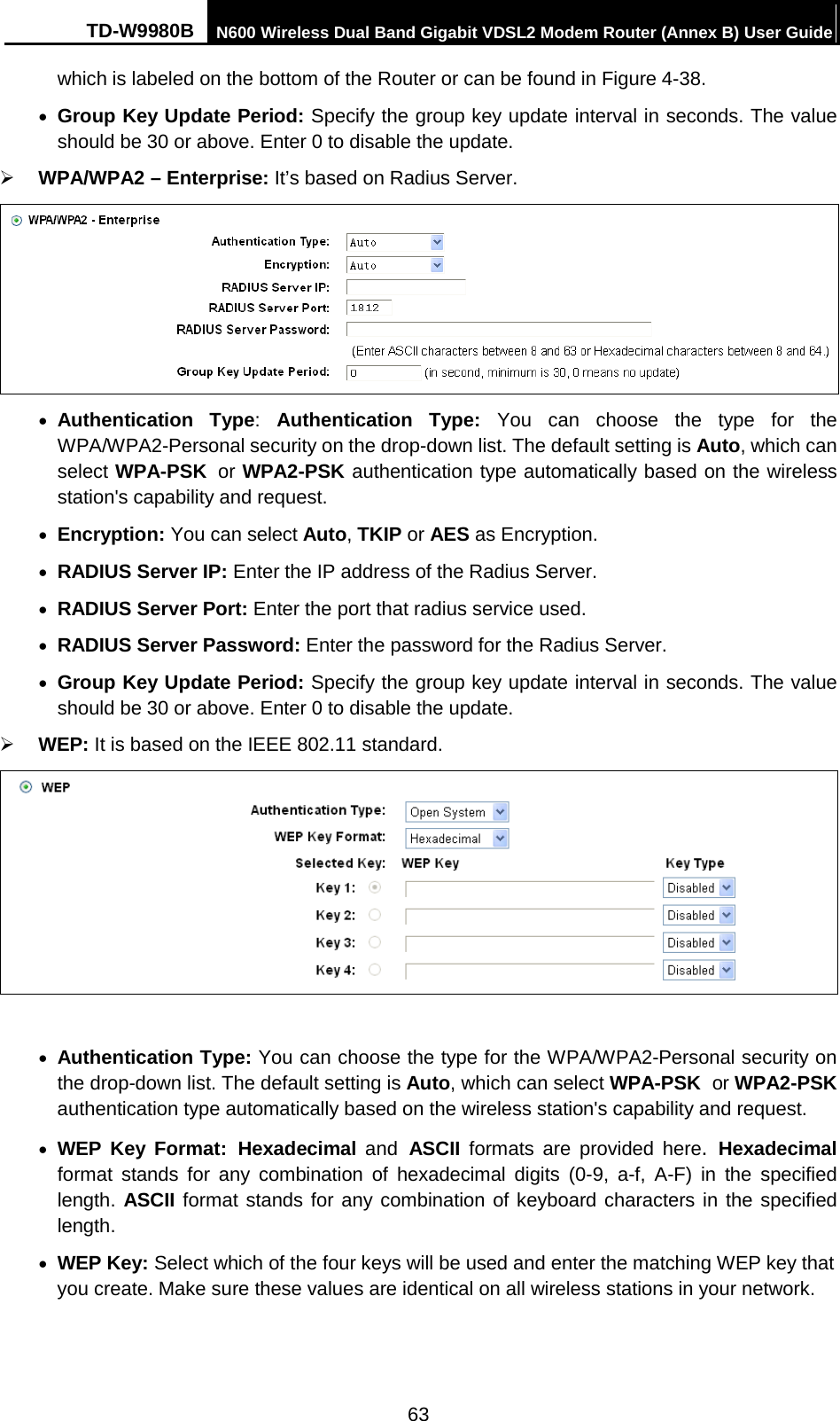 TD-W9980B N600 Wireless Dual Band Gigabit VDSL2 Modem Router (Annex B) User Guide  which is labeled on the bottom of the Router or can be found in Figure 4-38. • Group Key Update Period: Specify the group key update interval in seconds. The value should be 30 or above. Enter 0 to disable the update.  WPA/WPA2 – Enterprise: It’s based on Radius Server.  • Authentication  Type:  Authentication  Type:  You can choose the type for the WPA/WPA2-Personal security on the drop-down list. The default setting is Auto, which can select WPA-PSK or WPA2-PSK authentication type automatically based on the wireless station&apos;s capability and request. • Encryption: You can select Auto, TKIP or AES as Encryption. • RADIUS Server IP: Enter the IP address of the Radius Server. • RADIUS Server Port: Enter the port that radius service used. • RADIUS Server Password: Enter the password for the Radius Server. • Group Key Update Period: Specify the group key update interval in seconds. The value should be 30 or above. Enter 0 to disable the update.  WEP: It is based on the IEEE 802.11 standard.     • Authentication Type: You can choose the type for the WPA/WPA2-Personal security on the drop-down list. The default setting is Auto, which can select WPA-PSK or WPA2-PSK authentication type automatically based on the wireless station&apos;s capability and request. • WEP Key Format: Hexadecimal and ASCII  formats are provided here. Hexadecimal format stands for any combination of hexadecimal digits (0-9, a-f, A-F) in the specified length. ASCII format stands for any combination of keyboard characters in the specified length.   • WEP Key: Select which of the four keys will be used and enter the matching WEP key that you create. Make sure these values are identical on all wireless stations in your network.   63 