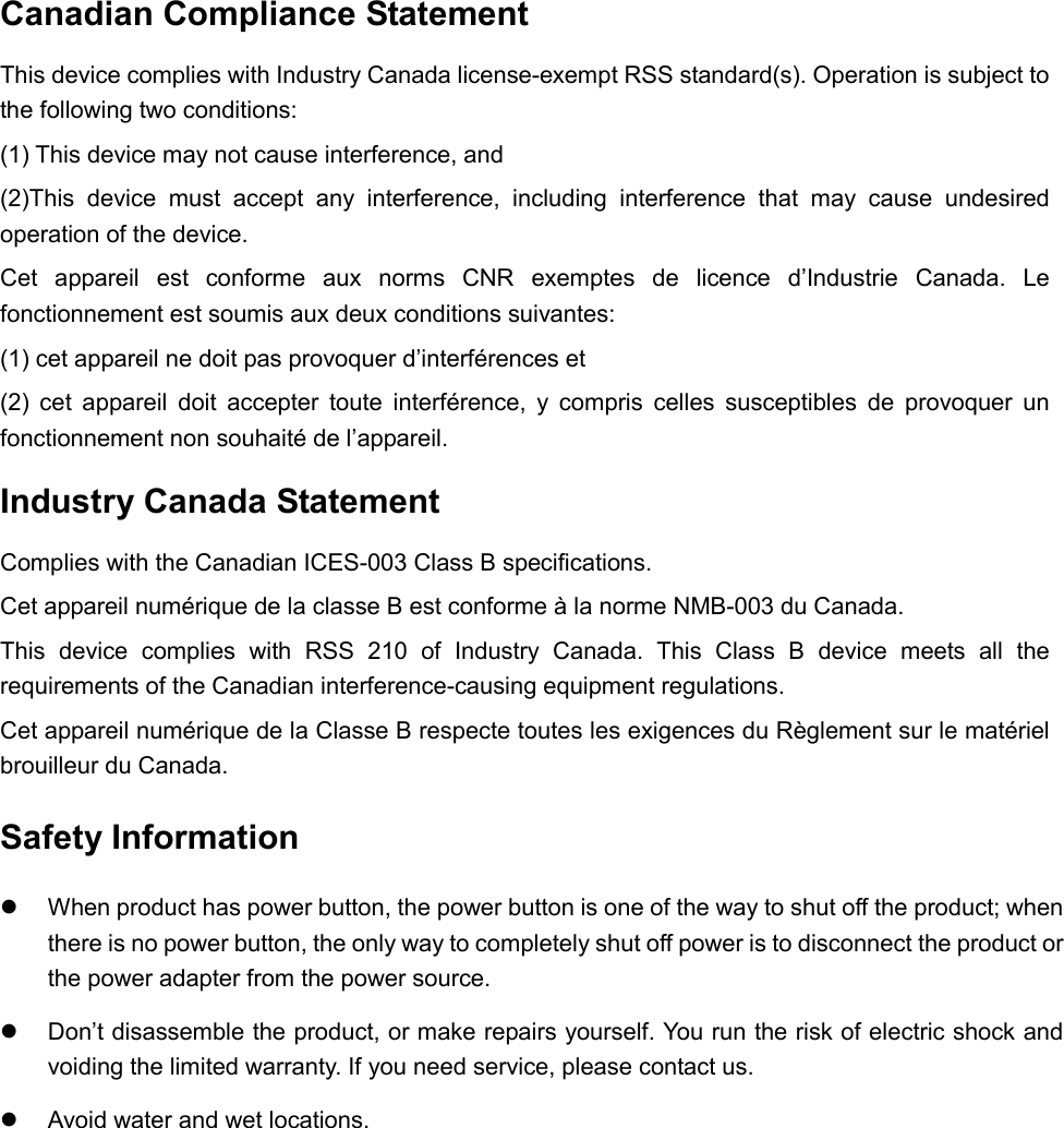  Canadian Compliance Statement This device complies with Industry Canada license-exempt RSS standard(s). Operation is subject to the following two conditions:  (1) This device may not cause interference, and  (2)This device must accept any interference, including interference that may cause undesired operation of the device. Cet appareil est conforme aux norms CNR exemptes de licence d’Industrie Canada. Le fonctionnement est soumis aux deux conditions suivantes:  (1) cet appareil ne doit pas provoquer d’interférences et  (2) cet appareil doit accepter toute interférence, y compris celles susceptibles de provoquer un fonctionnement non souhaité de l’appareil. Industry Canada Statement Complies with the Canadian ICES-003 Class B specifications. Cet appareil numérique de la classe B est conforme à la norme NMB-003 du Canada.  This device complies with RSS 210 of Industry Canada. This Class B device meets all the requirements of the Canadian interference-causing equipment regulations. Cet appareil numérique de la Classe B respecte toutes les exigences du Règlement sur le matériel brouilleur du Canada. Safety Information  When product has power button, the power button is one of the way to shut off the product; when there is no power button, the only way to completely shut off power is to disconnect the product or the power adapter from the power source.  Don’t disassemble the product, or make repairs yourself. You run the risk of electric shock and voiding the limited warranty. If you need service, please contact us.  Avoid water and wet locations.  