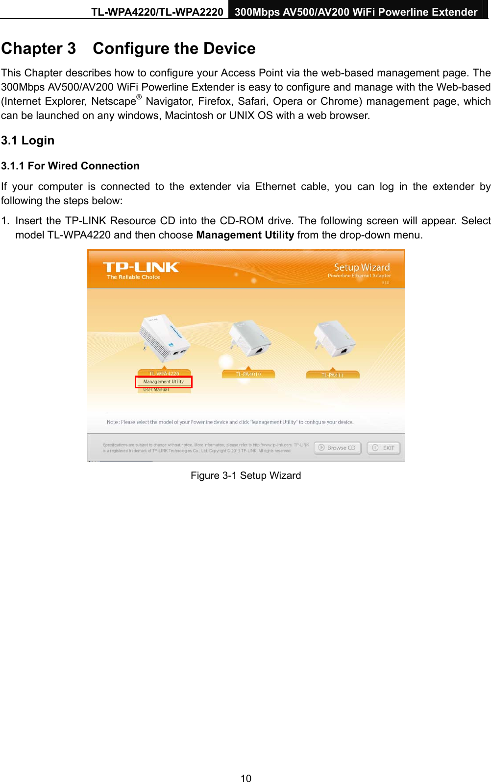TL-WPA4220/TL-WPA2220 300Mbps AV500/AV200 WiFi Powerline Extender  10 Chapter 3    Configure the Device This Chapter describes how to configure your Access Point via the web-based management page. The 300Mbps AV500/AV200 WiFi Powerline Extender is easy to configure and manage with the Web-based (Internet Explorer, Netscape® Navigator, Firefox, Safari, Opera or Chrome) management page, which can be launched on any windows, Macintosh or UNIX OS with a web browser. 3.1 Login 3.1.1 For Wired Connection If your computer is connected to the extender via Ethernet cable, you can log in the extender by following the steps below:   1.  Insert the TP-LINK Resource CD into the CD-ROM drive. The following screen will appear. Select model TL-WPA4220 and then choose Management Utility from the drop-down menu.  Figure 3-1 Setup Wizard 