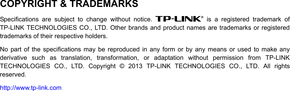  COPYRIGHT &amp; TRADEMARKS Specifications are subject to change without notice.   is a registered trademark of TP-LINK TECHNOLOGIES CO., LTD. Other brands and product names are trademarks or registered trademarks of their respective holders. No part of the specifications may be reproduced in any form or by any means or used to make any derivative such as translation, transformation, or adaptation without permission from TP-LINK TECHNOLOGIES CO., LTD. Copyright © 2013 TP-LINK TECHNOLOGIES CO., LTD. All rights reserved. http://www.tp-link.com 
