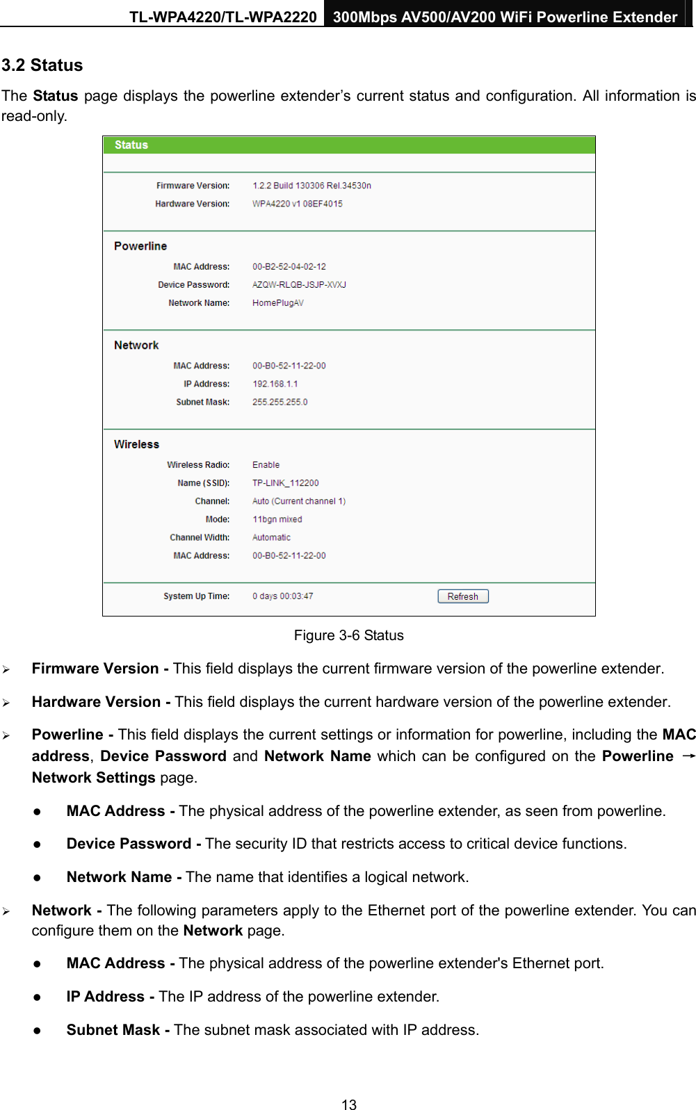 TL-WPA4220/TL-WPA2220 300Mbps AV500/AV200 WiFi Powerline Extender  13 3.2 Status The Status  page displays the powerline extender’s current status and configuration. All information is read-only.  Figure 3-6 Status ¾ Firmware Version - This field displays the current firmware version of the powerline extender. ¾ Hardware Version - This field displays the current hardware version of the powerline extender. ¾ Powerline - This field displays the current settings or information for powerline, including the MAC address, Device Password and Network Name which can be configured on the Powerline →Network Settings page.   z MAC Address - The physical address of the powerline extender, as seen from powerline. z Device Password - The security ID that restricts access to critical device functions. z Network Name - The name that identifies a logical network. ¾ Network - The following parameters apply to the Ethernet port of the powerline extender. You can configure them on the Network page.   z MAC Address - The physical address of the powerline extender&apos;s Ethernet port. z IP Address - The IP address of the powerline extender.   z Subnet Mask - The subnet mask associated with IP address.   