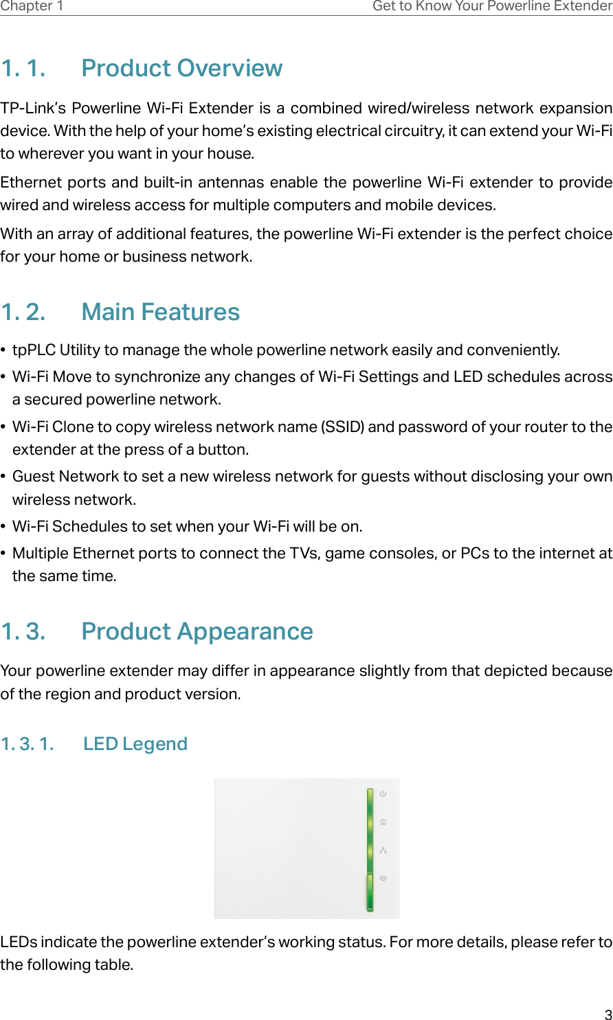 3Chapter 1 Get to Know Your Powerline Extender1. 1.  Product OverviewTP-Link’s Powerline Wi-Fi Extender is a combined wired/wireless network expansion device. With the help of your home’s existing electrical circuitry, it can extend your Wi-Fi to wherever you want in your house. Ethernet ports and built-in antennas enable the powerline Wi-Fi extender to provide wired and wireless access for multiple computers and mobile devices.With an array of additional features, the powerline Wi-Fi extender is the perfect choice for your home or business network.1. 2.  Main Features•  tpPLC Utility to manage the whole powerline network easily and conveniently.•  Wi-Fi Move to synchronize any changes of Wi-Fi Settings and LED schedules across a secured powerline network.•  Wi-Fi Clone to copy wireless network name (SSID) and password of your router to the extender at the press of a button.•  Guest Network to set a new wireless network for guests without disclosing your own wireless network.•  Wi-Fi Schedules to set when your Wi-Fi will be on.•  Multiple Ethernet ports to connect the TVs, game consoles, or PCs to the internet at the same time.1. 3.  Product AppearanceYour powerline extender may differ in appearance slightly from that depicted because of the region and product version.1. 3. 1.  LED LegendLEDs indicate the powerline extender’s working status. For more details, please refer to the following table.