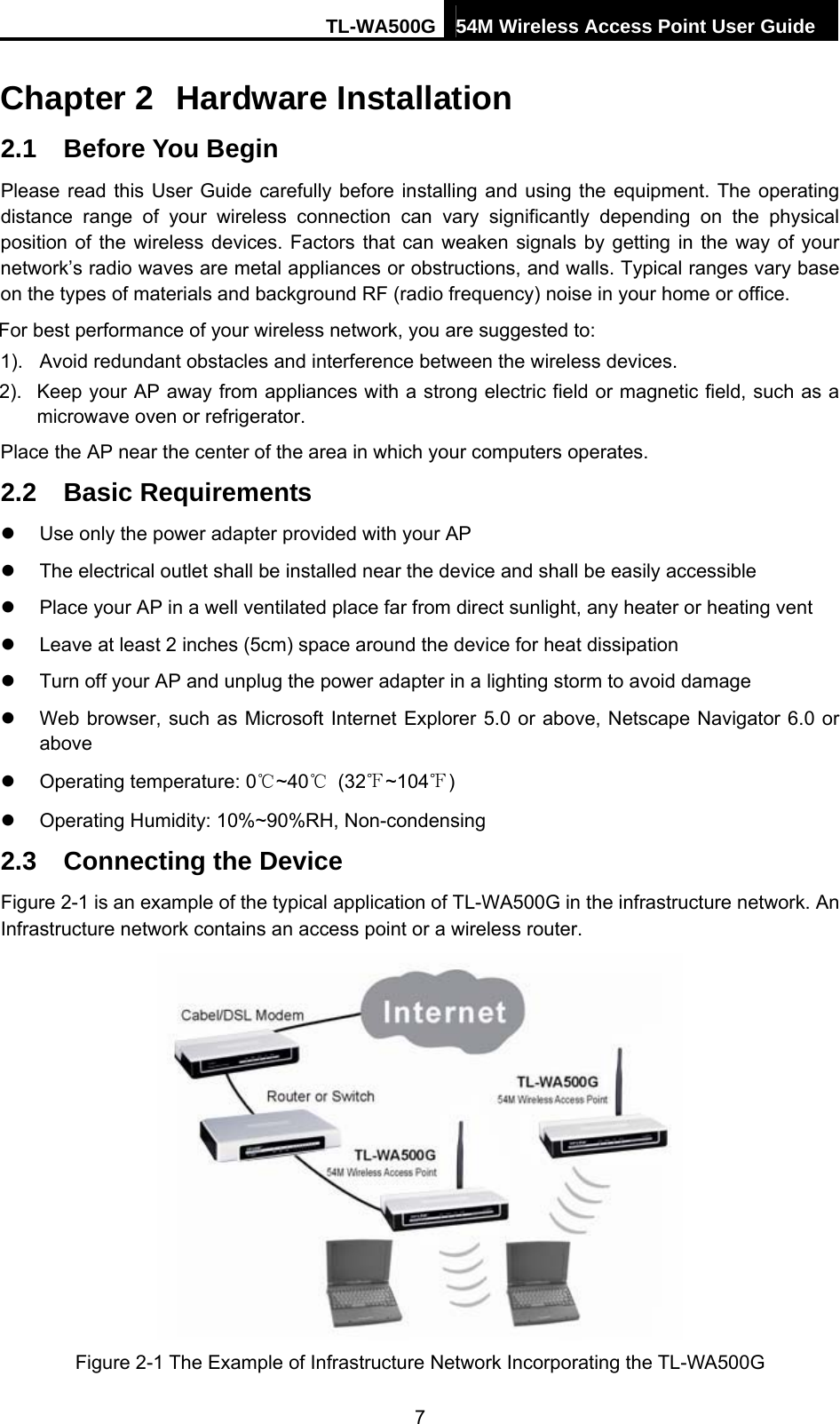 TL-WA500G 54M Wireless Access Point User Guide  Chapter 2  Hardware Installation 2.1  Before You Begin Please read this User Guide carefully before installing and using the equipment. The operating distance range of your wireless connection can vary significantly depending on the physical position of the wireless devices. Factors that can weaken signals by getting in the way of your network’s radio waves are metal appliances or obstructions, and walls. Typical ranges vary base on the types of materials and background RF (radio frequency) noise in your home or office. For best performance of your wireless network, you are suggested to: 1).  Avoid redundant obstacles and interference between the wireless devices.   2).  Keep your AP away from appliances with a strong electric field or magnetic field, such as a microwave oven or refrigerator. Place the AP near the center of the area in which your computers operates. 2.2  Basic Requirements z  Use only the power adapter provided with your AP   z  The electrical outlet shall be installed near the device and shall be easily accessible z  Place your AP in a well ventilated place far from direct sunlight, any heater or heating vent z  Leave at least 2 inches (5cm) space around the device for heat dissipation z  Turn off your AP and unplug the power adapter in a lighting storm to avoid damage z  Web browser, such as Microsoft Internet Explorer 5.0 or above, Netscape Navigator 6.0 or above z  Operating temperature: 0℃~40℃ (32℉~104℉) z  Operating Humidity: 10%~90%RH, Non-condensing 2.3  Connecting the Device Figure 2-1 is an example of the typical application of TL-WA500G in the infrastructure network. An Infrastructure network contains an access point or a wireless router.  Figure 2-1 The Example of Infrastructure Network Incorporating the TL-WA500G 7 
