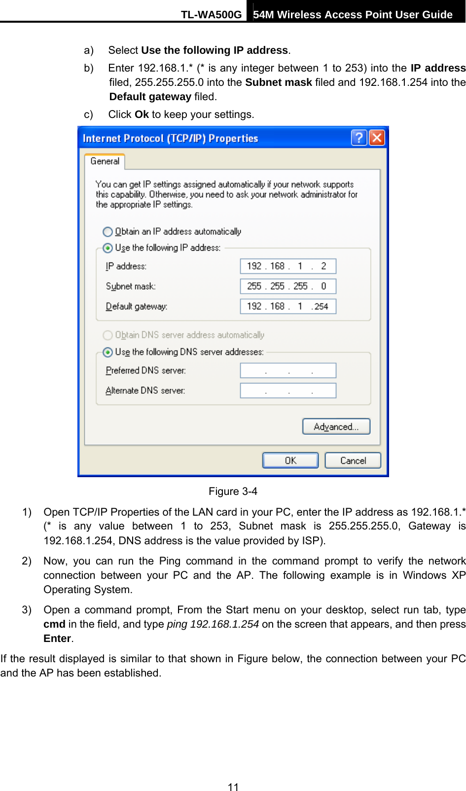 TL-WA500G 54M Wireless Access Point User Guide  a) Select Use the following IP address. b)  Enter 192.168.1.* (* is any integer between 1 to 253) into the IP address filed, 255.255.255.0 into the Subnet mask filed and 192.168.1.254 into the Default gateway filed. c) Click Ok to keep your settings.  Figure 3-4 1)  Open TCP/IP Properties of the LAN card in your PC, enter the IP address as 192.168.1.* (* is any value between 1 to 253, Subnet mask is 255.255.255.0, Gateway is 192.168.1.254, DNS address is the value provided by ISP). 2)  Now, you can run the Ping command in the command prompt to verify the network connection between your PC and the AP. The following example is in Windows XP Operating System. 3)  Open a command prompt, From the Start menu on your desktop, select run tab, type cmd in the field, and type ping 192.168.1.254 on the screen that appears, and then press Enter. If the result displayed is similar to that shown in Figure below, the connection between your PC and the AP has been established. 11 