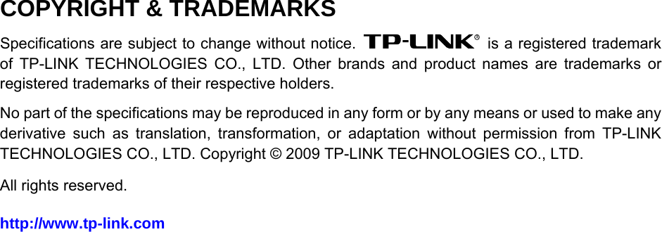  COPYRIGHT &amp; TRADEMARKS Specifications are subject to change without notice.    is a registered trademark of TP-LINK TECHNOLOGIES CO., LTD. Other brands and product names are trademarks or registered trademarks of their respective holders. No part of the specifications may be reproduced in any form or by any means or used to make any derivative such as translation, transformation, or adaptation without permission from TP-LINK TECHNOLOGIES CO., LTD. Copyright © 2009 TP-LINK TECHNOLOGIES CO., LTD.   All rights reserved. http://www.tp-link.com   