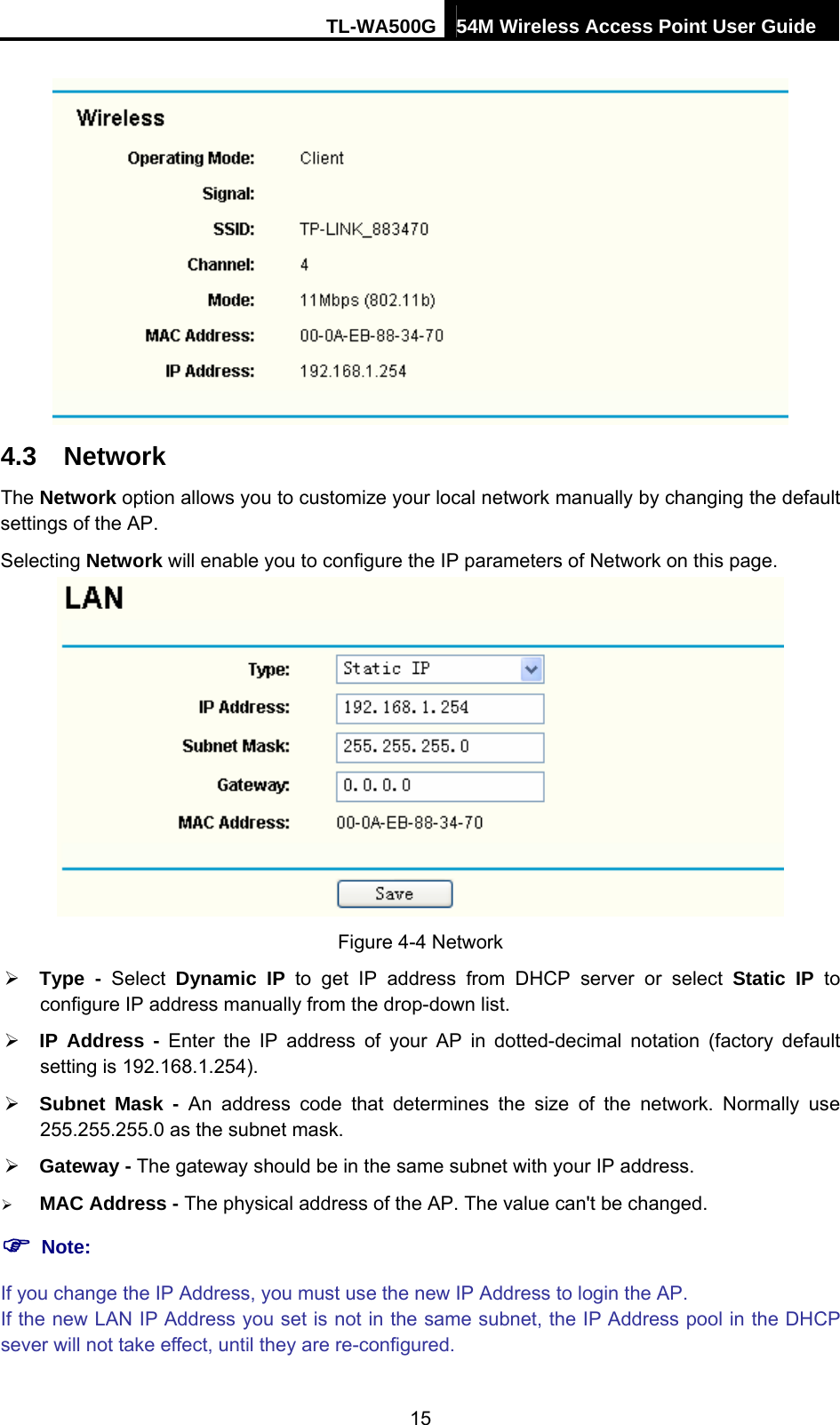 TL-WA500G 54M Wireless Access Point User Guide   4.3  Network The Network option allows you to customize your local network manually by changing the default settings of the AP. Selecting Network will enable you to configure the IP parameters of Network on this page.  Figure 4-4 Network ¾ Type - Select Dynamic IP to get IP address from DHCP server or select Static IP to configure IP address manually from the drop-down list. ¾ IP Address - Enter the IP address of your AP in dotted-decimal notation (factory default setting is 192.168.1.254). ¾ Subnet Mask - An address code that determines the size of the network. Normally use 255.255.255.0 as the subnet mask.   ¾ Gateway - The gateway should be in the same subnet with your IP address.   ¾ MAC Address - The physical address of the AP. The value can&apos;t be changed. ) Note: If you change the IP Address, you must use the new IP Address to login the AP. If the new LAN IP Address you set is not in the same subnet, the IP Address pool in the DHCP sever will not take effect, until they are re-configured. 15 