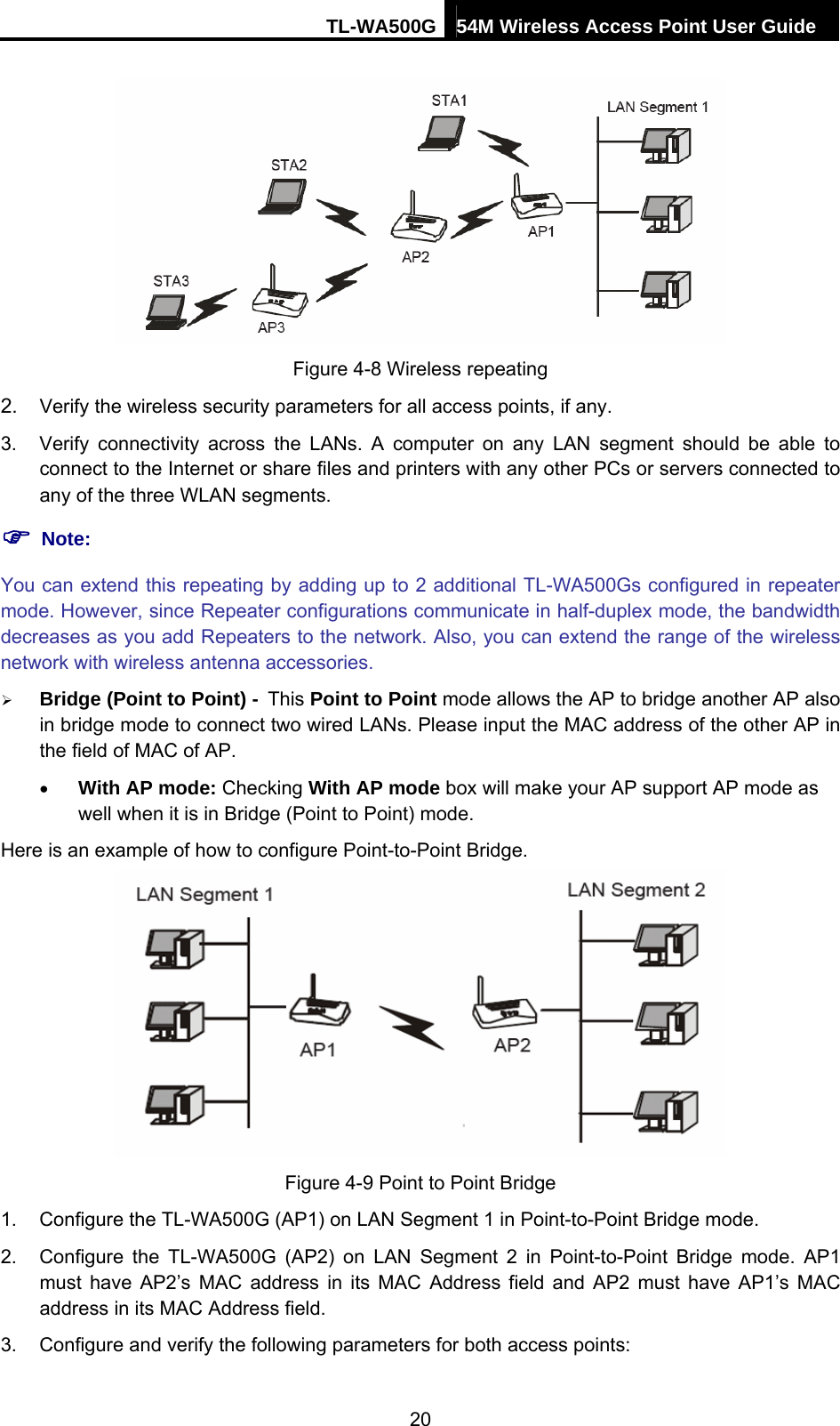 TL-WA500G 54M Wireless Access Point User Guide   Figure 4-8 Wireless repeating 2.  Verify the wireless security parameters for all access points, if any.   3.  Verify connectivity across the LANs. A computer on any LAN segment should be able to connect to the Internet or share files and printers with any other PCs or servers connected to any of the three WLAN segments. ) Note: You can extend this repeating by adding up to 2 additional TL-WA500Gs configured in repeater mode. However, since Repeater configurations communicate in half-duplex mode, the bandwidth decreases as you add Repeaters to the network. Also, you can extend the range of the wireless network with wireless antenna accessories. ¾ Bridge (Point to Point) - This Point to Point mode allows the AP to bridge another AP also in bridge mode to connect two wired LANs. Please input the MAC address of the other AP in the field of MAC of AP. • With AP mode: Checking With AP mode box will make your AP support AP mode as well when it is in Bridge (Point to Point) mode. Here is an example of how to configure Point-to-Point Bridge.  Figure 4-9 Point to Point Bridge 1.  Configure the TL-WA500G (AP1) on LAN Segment 1 in Point-to-Point Bridge mode.   2.  Configure the TL-WA500G (AP2) on LAN Segment 2 in Point-to-Point Bridge mode. AP1 must have AP2’s MAC address in its MAC Address field and AP2 must have AP1’s MAC address in its MAC Address field. 3.  Configure and verify the following parameters for both access points:   20 