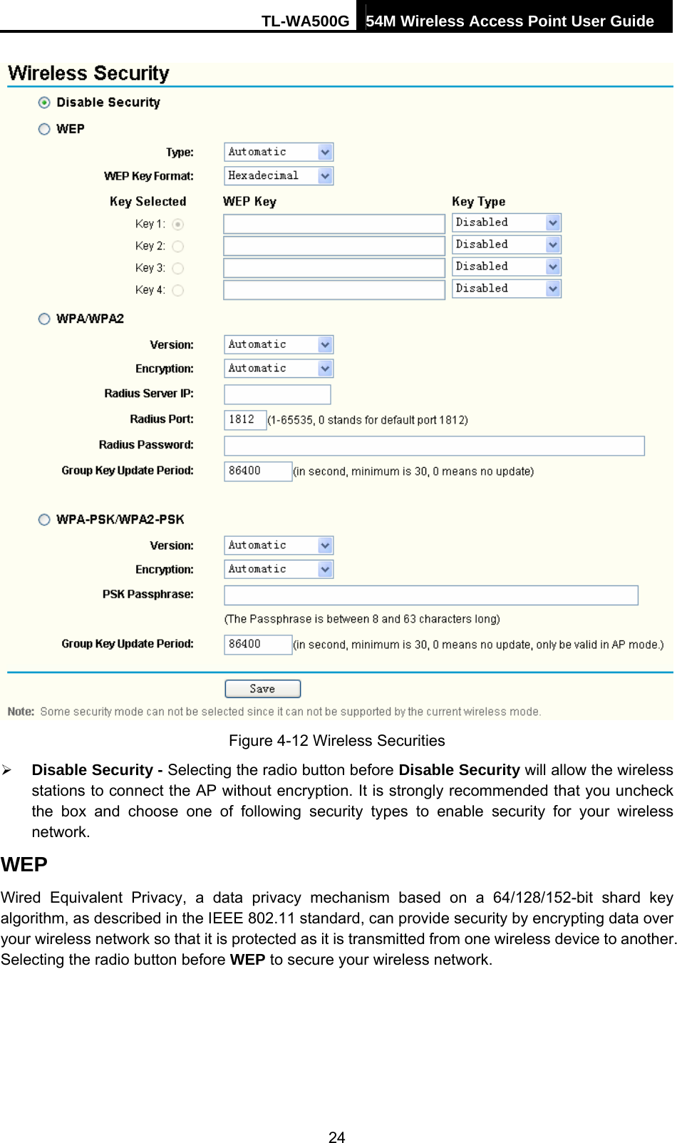 TL-WA500G 54M Wireless Access Point User Guide   Figure 4-12 Wireless Securities ¾ Disable Security - Selecting the radio button before Disable Security will allow the wireless stations to connect the AP without encryption. It is strongly recommended that you uncheck the box and choose one of following security types to enable security for your wireless network. WEP Wired Equivalent Privacy, a data privacy mechanism based on a 64/128/152-bit shard key algorithm, as described in the IEEE 802.11 standard, can provide security by encrypting data over your wireless network so that it is protected as it is transmitted from one wireless device to another. Selecting the radio button before WEP to secure your wireless network. 24 