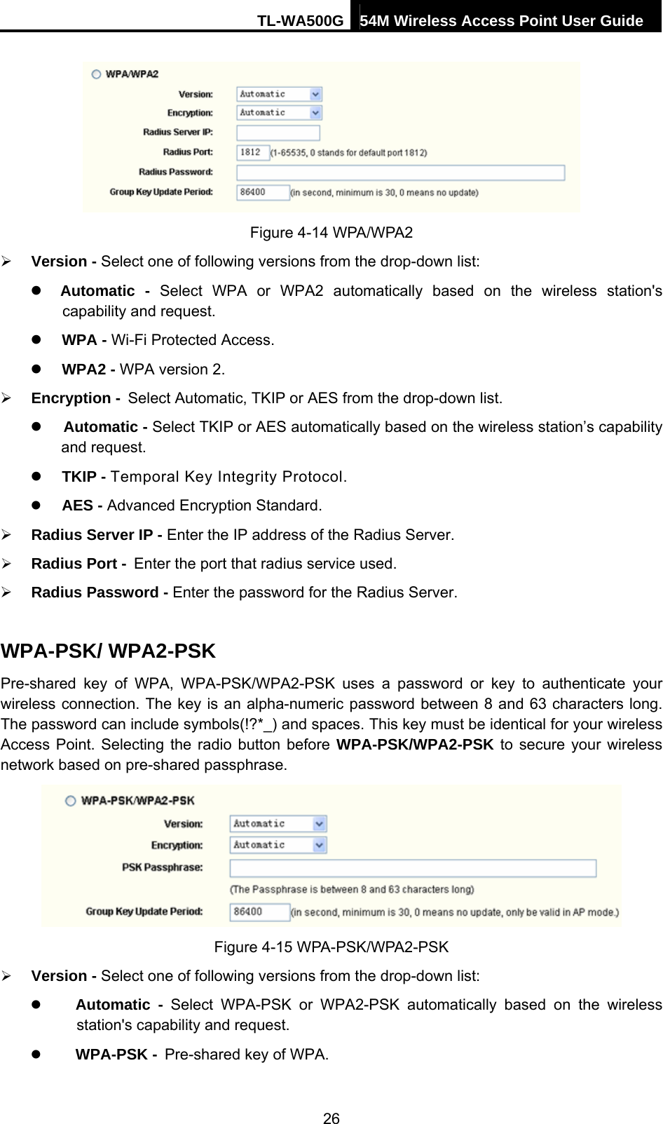 TL-WA500G 54M Wireless Access Point User Guide   Figure 4-14 WPA/WPA2 ¾ Version - Select one of following versions from the drop-down list: z Automatic - Select WPA or WPA2 automatically based on the wireless station&apos;s capability and request.   z WPA - Wi-Fi Protected Access.   z WPA2 - WPA version 2.   ¾ Encryption - Select Automatic, TKIP or AES from the drop-down list. z Automatic - Select TKIP or AES automatically based on the wireless station’s capability and request. z TKIP - Temporal Key Integrity Protocol. z AES - Advanced Encryption Standard. ¾ Radius Server IP - Enter the IP address of the Radius Server. ¾ Radius Port - Enter the port that radius service used. ¾ Radius Password - Enter the password for the Radius Server. WPA-PSK/ WPA2-PSK Pre-shared key of WPA, WPA-PSK/WPA2-PSK uses a password or key to authenticate your wireless connection. The key is an alpha-numeric password between 8 and 63 characters long. The password can include symbols(!?*_) and spaces. This key must be identical for your wireless Access Point. Selecting the radio button before WPA-PSK/WPA2-PSK to secure your wireless network based on pre-shared passphrase.  Figure 4-15 WPA-PSK/WPA2-PSK ¾ Version - Select one of following versions from the drop-down list: z Automatic - Select WPA-PSK or WPA2-PSK automatically based on the wireless station&apos;s capability and request.   z WPA-PSK - Pre-shared key of WPA.  26 