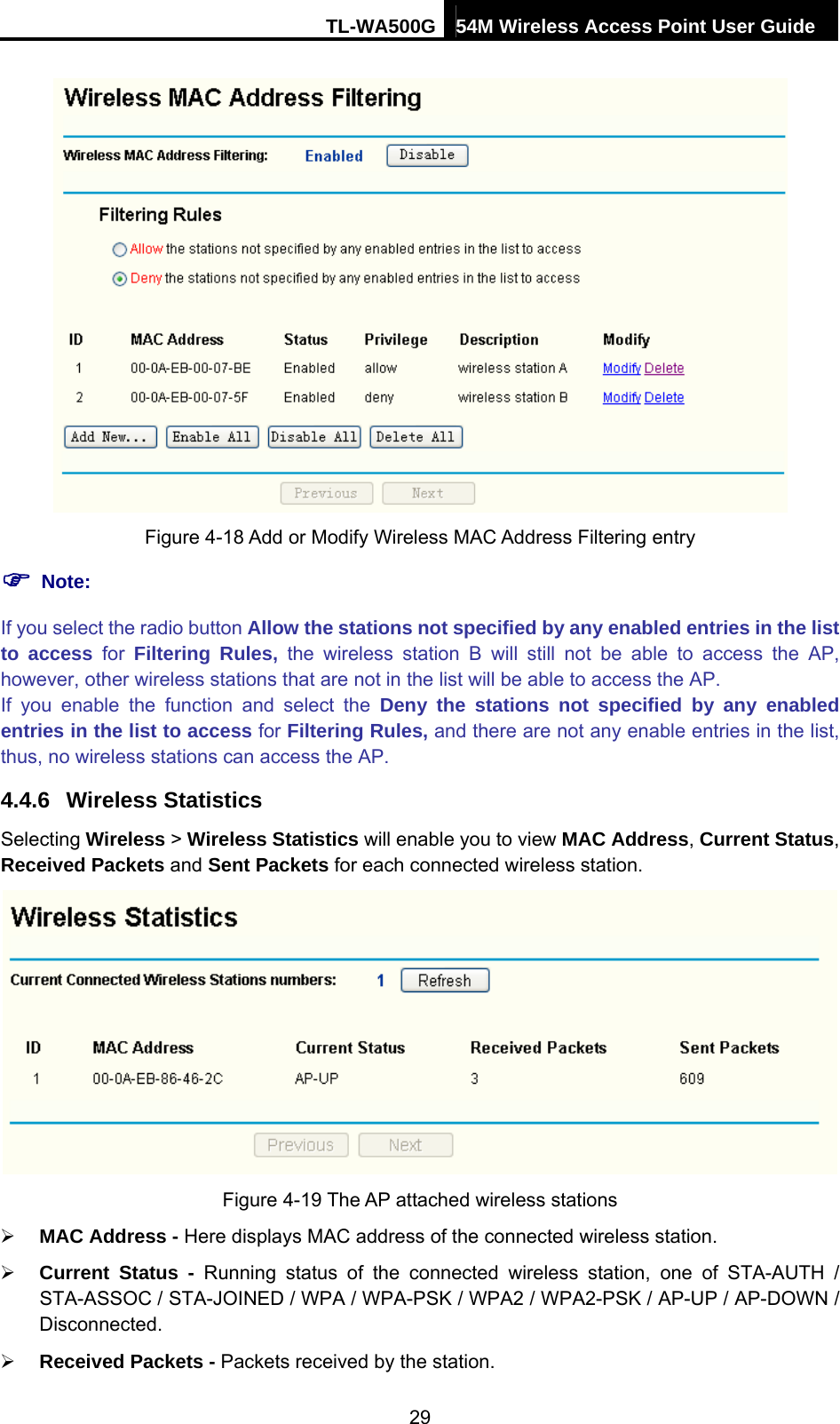 TL-WA500G 54M Wireless Access Point User Guide   Figure 4-18 Add or Modify Wireless MAC Address Filtering entry ) Note: If you select the radio button Allow the stations not specified by any enabled entries in the list to access for Filtering Rules, the wireless station B will still not be able to access the AP, however, other wireless stations that are not in the list will be able to access the AP. If you enable the function and select the Deny the stations not specified by any enabled entries in the list to access for Filtering Rules, and there are not any enable entries in the list, thus, no wireless stations can access the AP. 4.4.6  Wireless Statistics Selecting Wireless &gt; Wireless Statistics will enable you to view MAC Address, Current Status, Received Packets and Sent Packets for each connected wireless station.  Figure 4-19 The AP attached wireless stations ¾ MAC Address - Here displays MAC address of the connected wireless station. ¾ Current Status - Running status of the connected wireless station, one of STA-AUTH / STA-ASSOC / STA-JOINED / WPA / WPA-PSK / WPA2 / WPA2-PSK / AP-UP / AP-DOWN / Disconnected. ¾ Received Packets - Packets received by the station. 29 