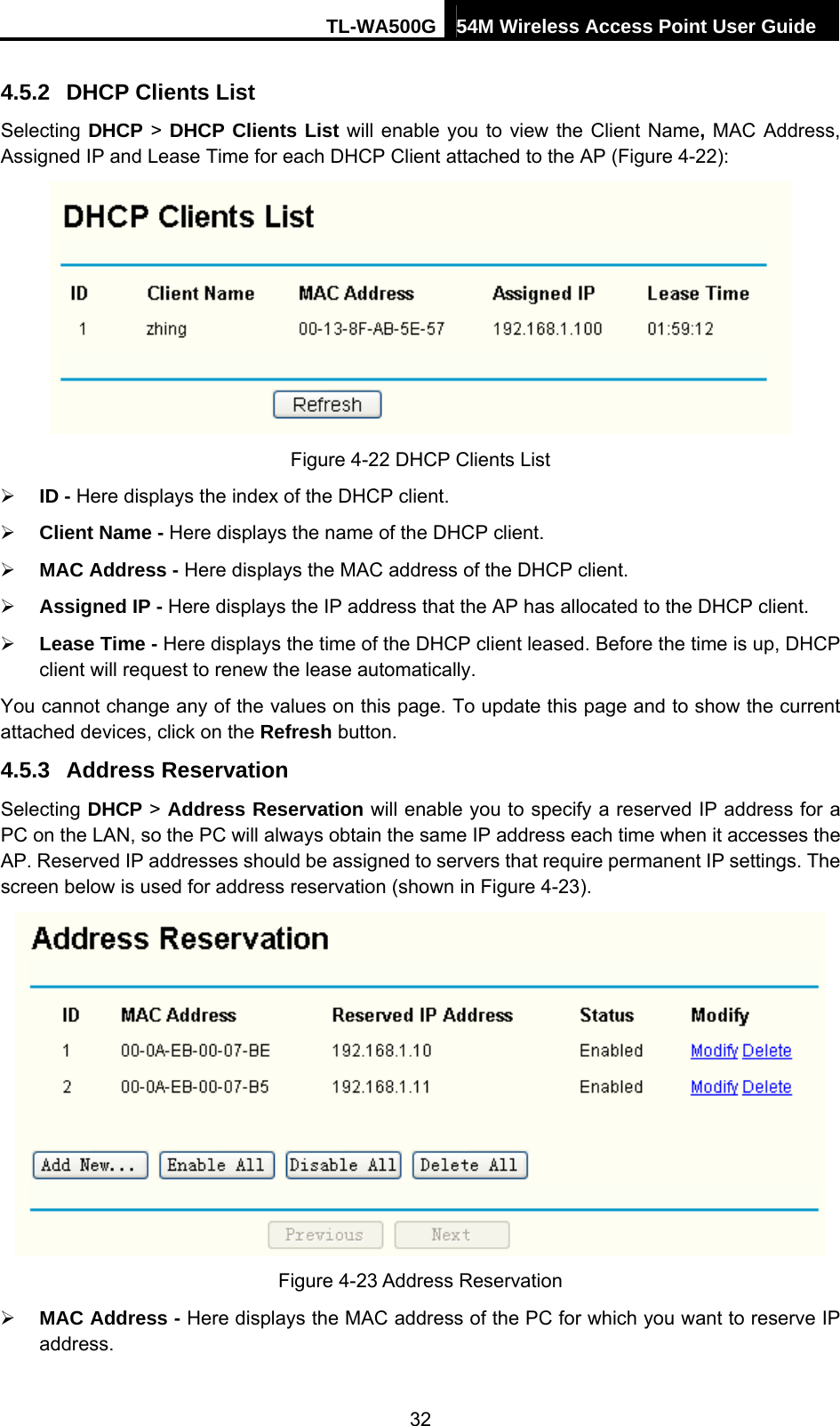 TL-WA500G 54M Wireless Access Point User Guide  4.5.2  DHCP Clients List Selecting DHCP &gt; DHCP Clients List will enable you to view the Client Name, MAC Address, Assigned IP and Lease Time for each DHCP Client attached to the AP (Figure 4-22):  Figure 4-22 DHCP Clients List ¾ ID - Here displays the index of the DHCP client. ¾ Client Name - Here displays the name of the DHCP client. ¾ MAC Address - Here displays the MAC address of the DHCP client. ¾ Assigned IP - Here displays the IP address that the AP has allocated to the DHCP client. ¾ Lease Time - Here displays the time of the DHCP client leased. Before the time is up, DHCP client will request to renew the lease automatically. You cannot change any of the values on this page. To update this page and to show the current attached devices, click on the Refresh button. 4.5.3  Address Reservation Selecting DHCP &gt; Address Reservation will enable you to specify a reserved IP address for a PC on the LAN, so the PC will always obtain the same IP address each time when it accesses the AP. Reserved IP addresses should be assigned to servers that require permanent IP settings. The screen below is used for address reservation (shown in Figure 4-23).  Figure 4-23 Address Reservation ¾ MAC Address - Here displays the MAC address of the PC for which you want to reserve IP address. 32 