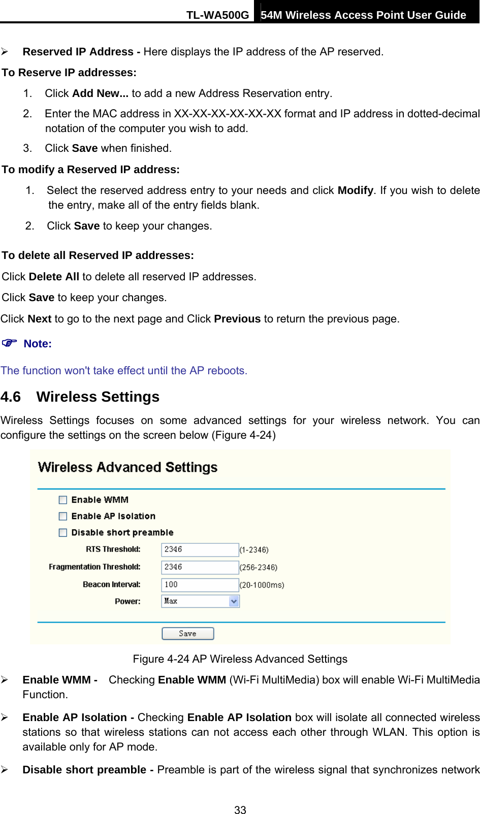 TL-WA500G 54M Wireless Access Point User Guide  ¾ Reserved IP Address - Here displays the IP address of the AP reserved. To Reserve IP addresses: 1. Click Add New... to add a new Address Reservation entry. 2.  Enter the MAC address in XX-XX-XX-XX-XX-XX format and IP address in dotted-decimal notation of the computer you wish to add. 3. Click Save when finished. To modify a Reserved IP address: 1.  Select the reserved address entry to your needs and click Modify. If you wish to delete the entry, make all of the entry fields blank. 2. Click Save to keep your changes. To delete all Reserved IP addresses: Click Delete All to delete all reserved IP addresses. Click Save to keep your changes. Click Next to go to the next page and Click Previous to return the previous page. ) Note: The function won&apos;t take effect until the AP reboots. 4.6  Wireless Settings Wireless Settings focuses on some advanced settings for your wireless network. You can configure the settings on the screen below (Figure 4-24)  Figure 4-24 AP Wireless Advanced Settings ¾ Enable WMM -    Checking Enable WMM (Wi-Fi MultiMedia) box will enable Wi-Fi MultiMedia Function. ¾ Enable AP Isolation - Checking Enable AP Isolation box will isolate all connected wireless stations so that wireless stations can not access each other through WLAN. This option is available only for AP mode. ¾ Disable short preamble - Preamble is part of the wireless signal that synchronizes network 33 