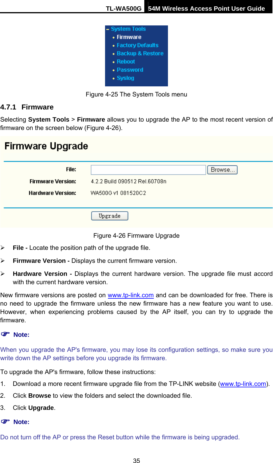 TL-WA500G 54M Wireless Access Point User Guide   Figure 4-25 The System Tools menu 4.7.1  Firmware Selecting System Tools &gt; Firmware allows you to upgrade the AP to the most recent version of firmware on the screen below (Figure 4-26).  Figure 4-26 Firmware Upgrade ¾ File - Locate the position path of the upgrade file. ¾ Firmware Version - Displays the current firmware version. ¾ Hardware Version - Displays the current hardware version. The upgrade file must accord with the current hardware version. New firmware versions are posted on www.tp-link.com and can be downloaded for free. There is no need to upgrade the firmware unless the new firmware has a new feature you want to use. However, when experiencing problems caused by the AP itself, you can try to upgrade the firmware. ) Note: When you upgrade the AP&apos;s firmware, you may lose its configuration settings, so make sure you write down the AP settings before you upgrade its firmware. To upgrade the AP&apos;s firmware, follow these instructions: 1.  Download a more recent firmware upgrade file from the TP-LINK website (www.tp-link.com). 2. Click Browse to view the folders and select the downloaded file. 3. Click Upgrade. ) Note: Do not turn off the AP or press the Reset button while the firmware is being upgraded. 35 
