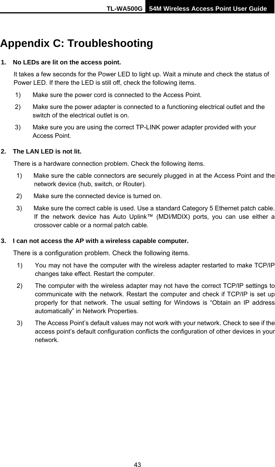 TL-WA500G 54M Wireless Access Point User Guide  Appendix C: Troubleshooting 1.  No LEDs are lit on the access point. It takes a few seconds for the Power LED to light up. Wait a minute and check the status of Power LED. If there the LED is still off, check the following items. 1)  Make sure the power cord is connected to the Access Point. 2)  Make sure the power adapter is connected to a functioning electrical outlet and the switch of the electrical outlet is on. 3)  Make sure you are using the correct TP-LINK power adapter provided with your Access Point. 2.  The LAN LED is not lit. There is a hardware connection problem. Check the following items. 1)  Make sure the cable connectors are securely plugged in at the Access Point and the network device (hub, switch, or Router). 2)  Make sure the connected device is turned on. 3)  Make sure the correct cable is used. Use a standard Category 5 Ethernet patch cable. If the network device has Auto Uplink™ (MDI/MDIX) ports, you can use either a crossover cable or a normal patch cable. 3.  I can not access the AP with a wireless capable computer. There is a configuration problem. Check the following items. 1)  You may not have the computer with the wireless adapter restarted to make TCP/IP changes take effect. Restart the computer. 2)  The computer with the wireless adapter may not have the correct TCP/IP settings to communicate with the network. Restart the computer and check if TCP/IP is set up properly for that network. The usual setting for Windows is “Obtain an IP address automatically” in Network Properties. 3)  The Access Point’s default values may not work with your network. Check to see if the access point’s default configuration conflicts the configuration of other devices in your network. 43 