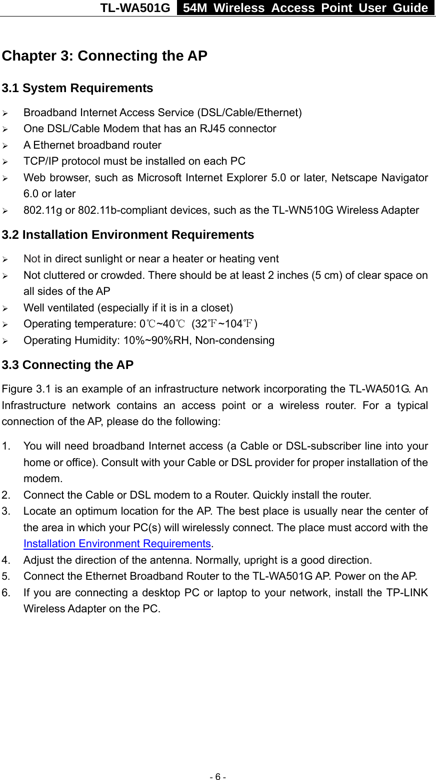TL-WA501G   54M Wireless Access Point User Guide  Chapter 3: Connecting the AP 3.1 System Requirements ¾ Broadband Internet Access Service (DSL/Cable/Ethernet) ¾ One DSL/Cable Modem that has an RJ45 connector ¾ A Ethernet broadband router ¾ TCP/IP protocol must be installed on each PC ¾ Web browser, such as Microsoft Internet Explorer 5.0 or later, Netscape Navigator 6.0 or later ¾ 802.11g or 802.11b-compliant devices, such as the TL-WN510G Wireless Adapter 3.2 Installation Environment Requirements ¾ Not in direct sunlight or near a heater or heating vent ¾ Not cluttered or crowded. There should be at least 2 inches (5 cm) of clear space on all sides of the AP ¾ Well ventilated (especially if it is in a closet) ¾ Operating temperature: 0℃~40℃ (32℉~104℉) ¾ Operating Humidity: 10%~90%RH, Non-condensing 3.3 Connecting the AP   Figure 3.1 is an example of an infrastructure network incorporating the TL-WA501G. An Infrastructure network contains an access point or a wireless router. For a typical connection of the AP, please do the following: 1.  You will need broadband Internet access (a Cable or DSL-subscriber line into your home or office). Consult with your Cable or DSL provider for proper installation of the modem. 2.  Connect the Cable or DSL modem to a Router. Quickly install the router. 3.  Locate an optimum location for the AP. The best place is usually near the center of the area in which your PC(s) will wirelessly connect. The place must accord with the Installation Environment Requirements. 4.  Adjust the direction of the antenna. Normally, upright is a good direction. 5.  Connect the Ethernet Broadband Router to the TL-WA501G AP. Power on the AP. 6.  If you are connecting a desktop PC or laptop to your network, install the TP-LINK Wireless Adapter on the PC.    - 6 - 