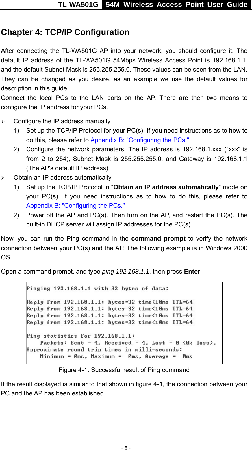 TL-WA501G   54M Wireless Access Point User Guide  Chapter 4: TCP/IP Configuration After connecting the TL-WA501G AP into your network, you should configure it. The default IP address of the TL-WA501G 54Mbps Wireless Access Point is 192.168.1.1, and the default Subnet Mask is 255.255.255.0. These values can be seen from the LAN. They can be changed as you desire, as an example we use the default values for description in this guide. Connect the local PCs to the LAN ports on the AP. There are then two means to configure the IP address for your PCs. ¾ Configure the IP address manually 1)  Set up the TCP/IP Protocol for your PC(s). If you need instructions as to how to do this, please refer to Appendix B: &quot;Configuring the PCs.&quot; 2)  Configure the network parameters. The IP address is 192.168.1.xxx (&quot;xxx&quot; is from 2 to 254), Subnet Mask is 255.255.255.0, and Gateway is 192.168.1.1 (The AP&apos;s default IP address) ¾ Obtain an IP address automatically 1)  Set up the TCP/IP Protocol in &quot;Obtain an IP address automatically&quot; mode on your PC(s). If you need instructions as to how to do this, please refer to Appendix B: &quot;Configuring the PCs.&quot; 2)  Power off the AP and PC(s). Then turn on the AP, and restart the PC(s). The built-in DHCP server will assign IP addresses for the PC(s). Now, you can run the Ping command in the command prompt to verify the network connection between your PC(s) and the AP. The following example is in Windows 2000 OS. Open a command prompt, and type ping 192.168.1.1, then press Enter.  Figure 4-1: Successful result of Ping command If the result displayed is similar to that shown in figure 4-1, the connection between your PC and the AP has been established.    - 8 - 