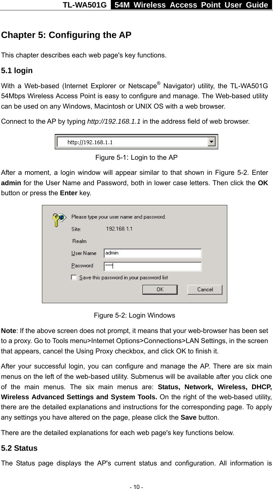TL-WA501G   54M Wireless Access Point User Guide  Chapter 5: Configuring the AP This chapter describes each web page&apos;s key functions. 5.1 login   With a Web-based (Internet Explorer or Netscape® Navigator) utility, the TL-WA501G 54Mbps Wireless Access Point is easy to configure and manage. The Web-based utility can be used on any Windows, Macintosh or UNIX OS with a web browser. Connect to the AP by typing http://192.168.1.1 in the address field of web browser.  Figure 5-1: Login to the AP After a moment, a login window will appear similar to that shown in Figure 5-2. Enter admin for the User Name and Password, both in lower case letters. Then click the OK button or press the Enter key.   Figure 5-2: Login Windows Note: If the above screen does not prompt, it means that your web-browser has been set to a proxy. Go to Tools menu&gt;Internet Options&gt;Connections&gt;LAN Settings, in the screen that appears, cancel the Using Proxy checkbox, and click OK to finish it. After your successful login, you can configure and manage the AP. There are six main menus on the left of the web-based utility. Submenus will be available after you click one of the main menus. The six main menus are: Status, Network, Wireless, DHCP, Wireless Advanced Settings and System Tools. On the right of the web-based utility, there are the detailed explanations and instructions for the corresponding page. To apply any settings you have altered on the page, please click the Save button.   There are the detailed explanations for each web page&apos;s key functions below.   5.2 Status The Status page displays the AP&apos;s current status and configuration. All information is  - 10 - 