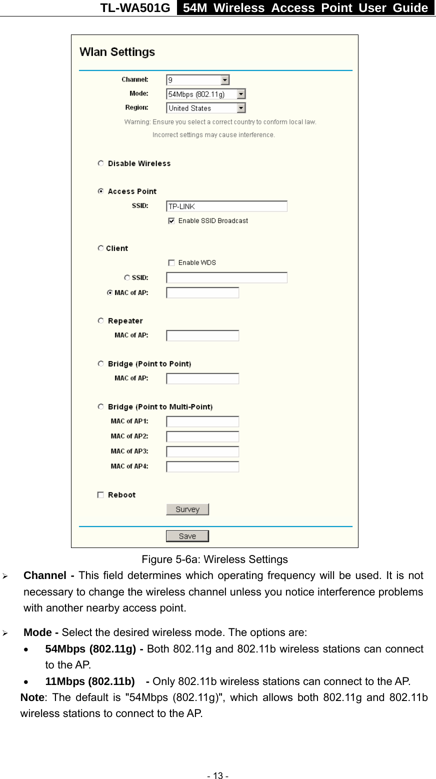 TL-WA501G   54M Wireless Access Point User Guide   Figure 5-6a: Wireless Settings ¾ Channel - This field determines which operating frequency will be used. It is not necessary to change the wireless channel unless you notice interference problems with another nearby access point. ¾ Mode - Select the desired wireless mode. The options are:   • 54Mbps (802.11g) - Both 802.11g and 802.11b wireless stations can connect to the AP. • 11Mbps (802.11b)  - Only 802.11b wireless stations can connect to the AP. Note: The default is &quot;54Mbps (802.11g)&quot;, which allows both 802.11g and 802.11b wireless stations to connect to the AP.  - 13 - 