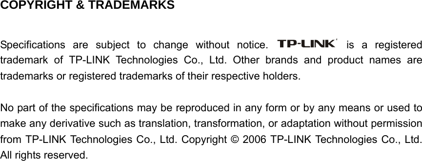   COPYRIGHT &amp; TRADEMARKS  Specifications are subject to change without notice.   is a registered trademark of TP-LINK Technologies Co., Ltd. Other brands and product names are trademarks or registered trademarks of their respective holders.  No part of the specifications may be reproduced in any form or by any means or used to make any derivative such as translation, transformation, or adaptation without permission from TP-LINK Technologies Co., Ltd. Copyright © 2006 TP-LINK Technologies Co., Ltd. All rights reserved.                               