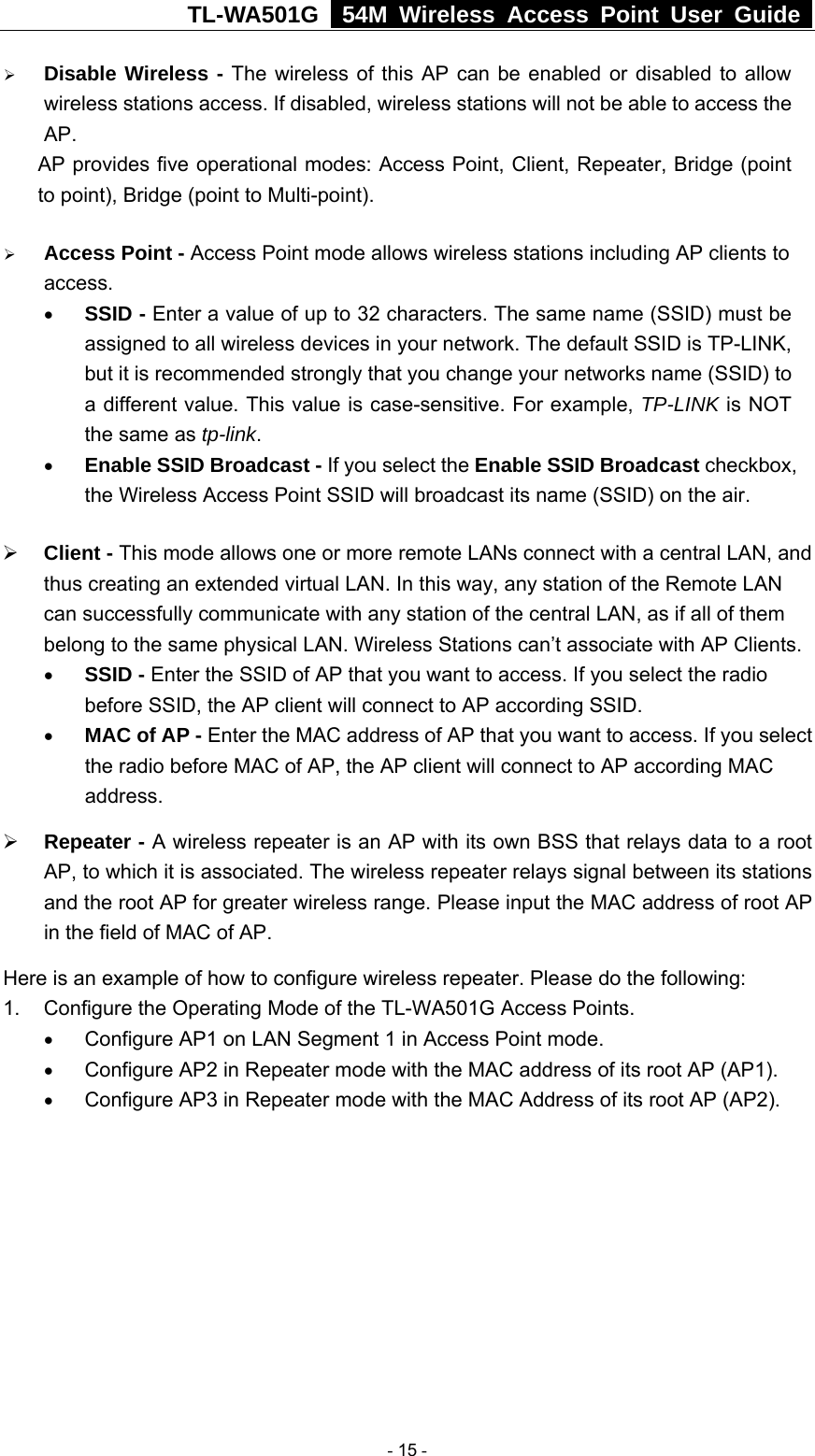 TL-WA501G   54M Wireless Access Point User Guide  ¾ Disable Wireless - The wireless of this AP can be enabled or disabled to allow wireless stations access. If disabled, wireless stations will not be able to access the AP. AP provides five operational modes: Access Point, Client, Repeater, Bridge (point to point), Bridge (point to Multi-point). ¾ Access Point - Access Point mode allows wireless stations including AP clients to access.  • SSID - Enter a value of up to 32 characters. The same name (SSID) must be assigned to all wireless devices in your network. The default SSID is TP-LINK, but it is recommended strongly that you change your networks name (SSID) to a different value. This value is case-sensitive. For example, TP-LINK is NOT the same as tp-link. • Enable SSID Broadcast - If you select the Enable SSID Broadcast checkbox, the Wireless Access Point SSID will broadcast its name (SSID) on the air. ¾ Client - This mode allows one or more remote LANs connect with a central LAN, and thus creating an extended virtual LAN. In this way, any station of the Remote LAN can successfully communicate with any station of the central LAN, as if all of them belong to the same physical LAN. Wireless Stations can’t associate with AP Clients. • SSID - Enter the SSID of AP that you want to access. If you select the radio before SSID, the AP client will connect to AP according SSID.   • MAC of AP - Enter the MAC address of AP that you want to access. If you select the radio before MAC of AP, the AP client will connect to AP according MAC address.  ¾ Repeater - A wireless repeater is an AP with its own BSS that relays data to a root AP, to which it is associated. The wireless repeater relays signal between its stations and the root AP for greater wireless range. Please input the MAC address of root AP in the field of MAC of AP.   Here is an example of how to configure wireless repeater. Please do the following: 1.  Configure the Operating Mode of the TL-WA501G Access Points.   • Configure AP1 on LAN Segment 1 in Access Point mode. • Configure AP2 in Repeater mode with the MAC address of its root AP (AP1). • Configure AP3 in Repeater mode with the MAC Address of its root AP (AP2).    - 15 - 