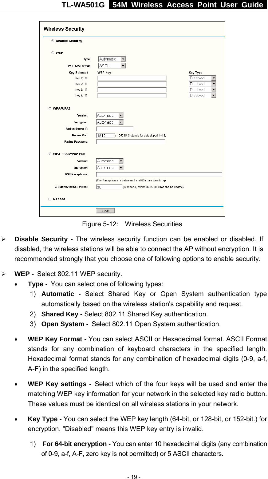 TL-WA501G   54M Wireless Access Point User Guide   Figure 5-12:  Wireless Securities ¾ Disable Security - The wireless security function can be enabled or disabled. If disabled, the wireless stations will be able to connect the AP without encryption. It is recommended strongly that you choose one of following options to enable security. ¾ WEP - Select 802.11 WEP security. • Type - You can select one of following types: 1)  Automatic - Select Shared Key or Open System authentication type automatically based on the wireless station&apos;s capability and request.   2)  Shared Key - Select 802.11 Shared Key authentication.   3)  Open System - Select 802.11 Open System authentication.  • WEP Key Format - You can select ASCII or Hexadecimal format. ASCII Format stands for any combination of keyboard characters in the specified length. Hexadecimal format stands for any combination of hexadecimal digits (0-9, a-f, A-F) in the specified length. • WEP Key settings - Select which of the four keys will be used and enter the matching WEP key information for your network in the selected key radio button. These values must be identical on all wireless stations in your network.   • Key Type - You can select the WEP key length (64-bit, or 128-bit, or 152-bit.) for encryption. &quot;Disabled&quot; means this WEP key entry is invalid. 1)  For 64-bit encryption - You can enter 10 hexadecimal digits (any combination of 0-9, a-f, A-F, zero key is not permitted) or 5 ASCII characters.    - 19 - 