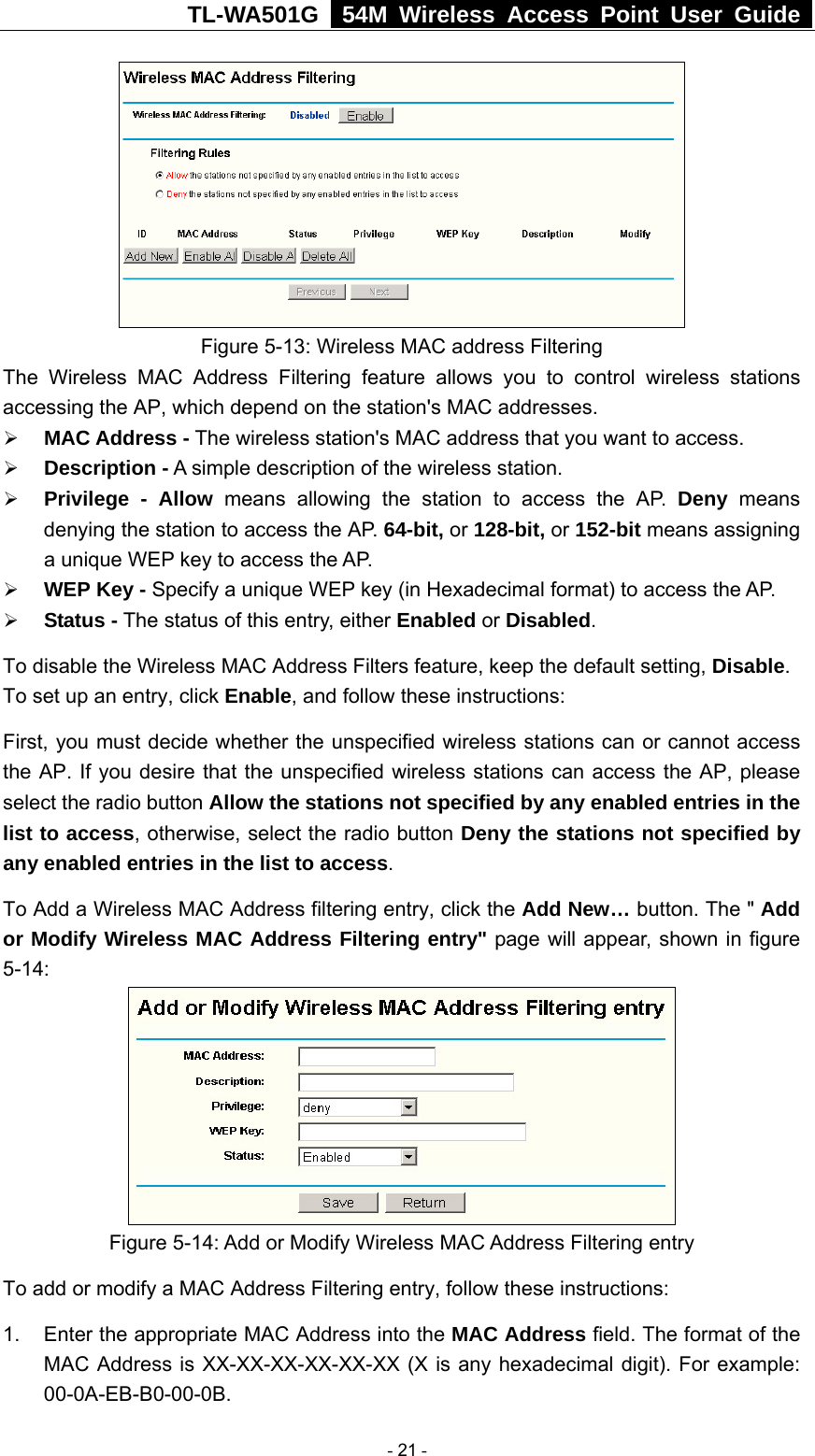 TL-WA501G   54M Wireless Access Point User Guide   Figure 5-13: Wireless MAC address Filtering The Wireless MAC Address Filtering feature allows you to control wireless stations accessing the AP, which depend on the station&apos;s MAC addresses.   ¾ MAC Address - The wireless station&apos;s MAC address that you want to access.   ¾ Description - A simple description of the wireless station.   ¾ Privilege - Allow means allowing the station to access the AP. Deny means denying the station to access the AP. 64-bit, or 128-bit, or 152-bit means assigning a unique WEP key to access the AP.   ¾ WEP Key - Specify a unique WEP key (in Hexadecimal format) to access the AP.   ¾ Status - The status of this entry, either Enabled or Disabled. To disable the Wireless MAC Address Filters feature, keep the default setting, Disable. To set up an entry, click Enable, and follow these instructions:   First, you must decide whether the unspecified wireless stations can or cannot access the AP. If you desire that the unspecified wireless stations can access the AP, please select the radio button Allow the stations not specified by any enabled entries in the list to access, otherwise, select the radio button Deny the stations not specified by any enabled entries in the list to access. To Add a Wireless MAC Address filtering entry, click the Add New… button. The &quot; Add or Modify Wireless MAC Address Filtering entry&quot; page will appear, shown in figure 5-14:  Figure 5-14: Add or Modify Wireless MAC Address Filtering entry To add or modify a MAC Address Filtering entry, follow these instructions: 1.  Enter the appropriate MAC Address into the MAC Address field. The format of the MAC Address is XX-XX-XX-XX-XX-XX (X is any hexadecimal digit). For example: 00-0A-EB-B0-00-0B.   - 21 - 