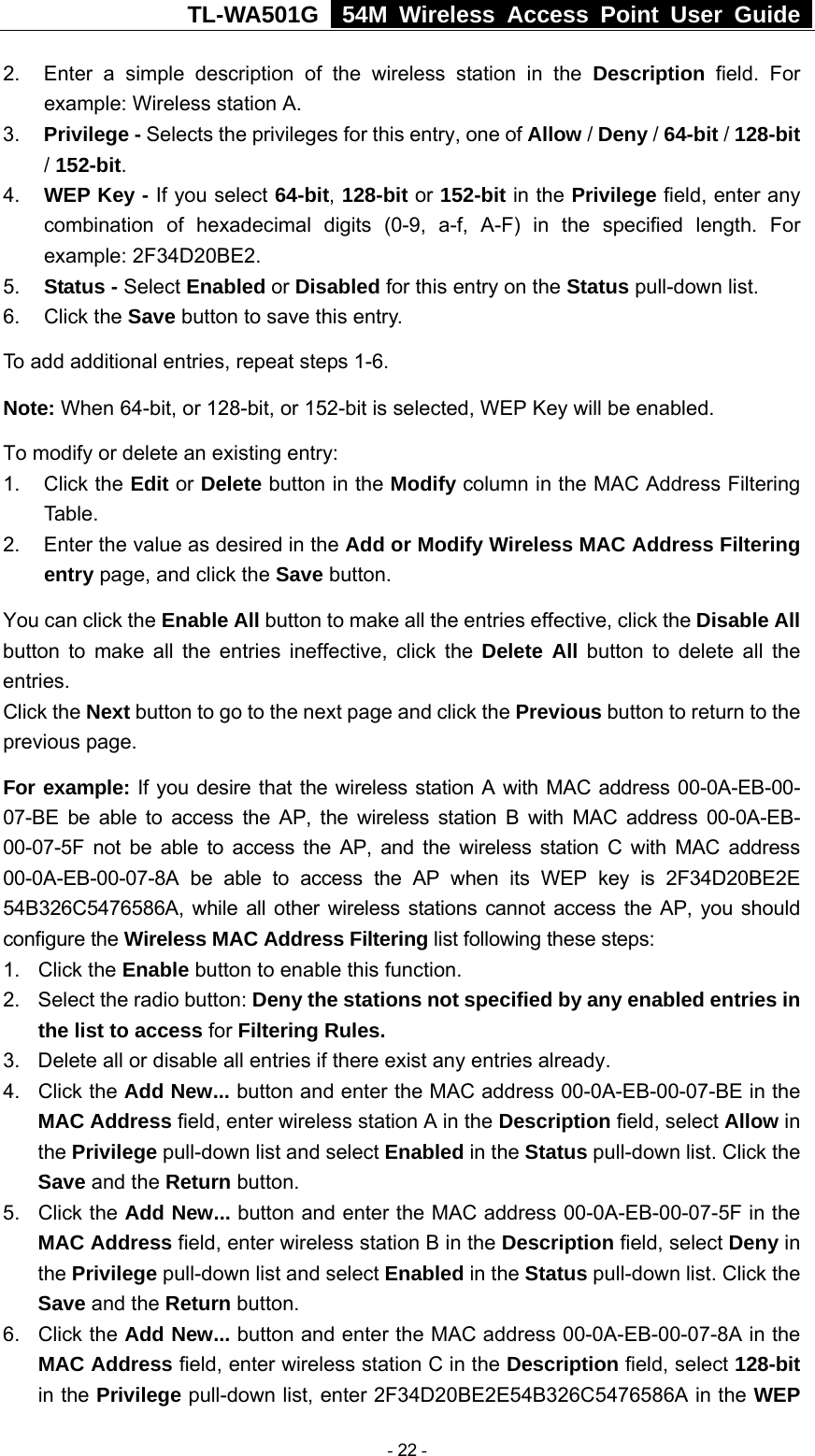 TL-WA501G   54M Wireless Access Point User Guide  2.  Enter a simple description of the wireless station in the Description field. For example: Wireless station A. 3.  Privilege - Selects the privileges for this entry, one of Allow / Deny / 64-bit / 128-bit / 152-bit.  4.  WEP Key - If you select 64-bit, 128-bit or 152-bit in the Privilege field, enter any combination of hexadecimal digits (0-9, a-f, A-F) in the specified length. For example: 2F34D20BE2.   5.  Status - Select Enabled or Disabled for this entry on the Status pull-down list. 6. Click the Save button to save this entry. To add additional entries, repeat steps 1-6. Note: When 64-bit, or 128-bit, or 152-bit is selected, WEP Key will be enabled.   To modify or delete an existing entry: 1. Click the Edit or Delete button in the Modify column in the MAC Address Filtering Table. 2.  Enter the value as desired in the Add or Modify Wireless MAC Address Filtering entry page, and click the Save button. You can click the Enable All button to make all the entries effective, click the Disable All button to make all the entries ineffective, click the Delete All button to delete all the entries. Click the Next button to go to the next page and click the Previous button to return to the previous page. For example: If you desire that the wireless station A with MAC address 00-0A-EB-00- 07-BE be able to access the AP, the wireless station B with MAC address 00-0A-EB- 00-07-5F not be able to access the AP, and the wireless station C with MAC address 00-0A-EB-00-07-8A be able to access the AP when its WEP key is 2F34D20BE2E 54B326C5476586A, while all other wireless stations cannot access the AP, you should configure the Wireless MAC Address Filtering list following these steps: 1. Click the Enable button to enable this function. 2.  Select the radio button: Deny the stations not specified by any enabled entries in the list to access for Filtering Rules. 3.  Delete all or disable all entries if there exist any entries already. 4. Click the Add New... button and enter the MAC address 00-0A-EB-00-07-BE in the MAC Address field, enter wireless station A in the Description field, select Allow in the Privilege pull-down list and select Enabled in the Status pull-down list. Click the Save and the Return button. 5. Click the Add New... button and enter the MAC address 00-0A-EB-00-07-5F in the MAC Address field, enter wireless station B in the Description field, select Deny in the Privilege pull-down list and select Enabled in the Status pull-down list. Click the Save and the Return button. 6. Click the Add New... button and enter the MAC address 00-0A-EB-00-07-8A in the MAC Address field, enter wireless station C in the Description field, select 128-bit in the Privilege pull-down list, enter 2F34D20BE2E54B326C5476586A in the WEP  - 22 - 