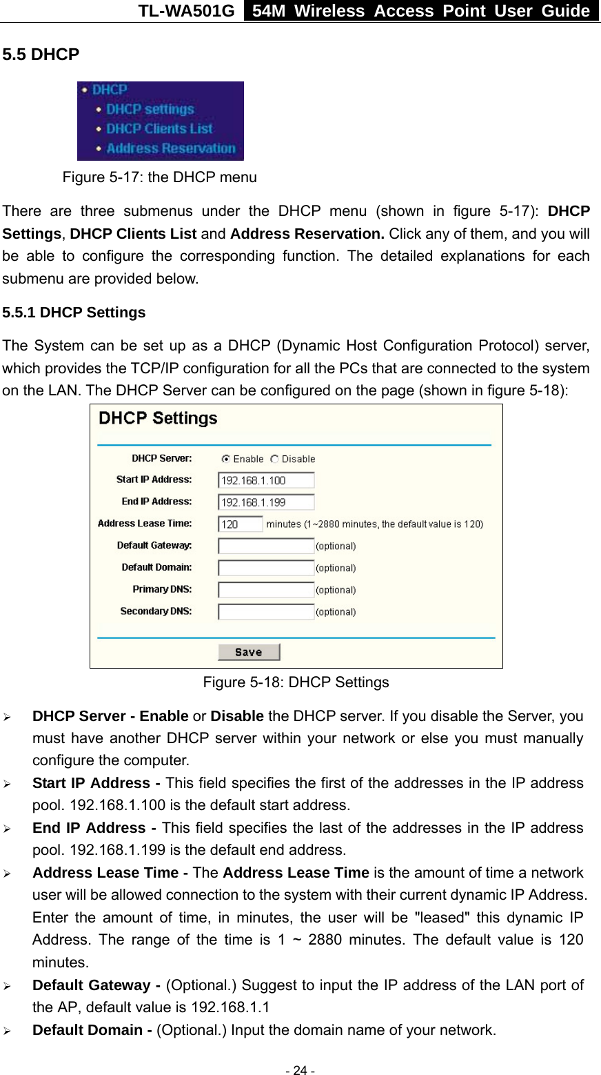 TL-WA501G   54M Wireless Access Point User Guide  5.5 DHCP  Figure 5-17: the DHCP menu There are three submenus under the DHCP menu (shown in figure 5-17): DHCP Settings, DHCP Clients List and Address Reservation. Click any of them, and you will be able to configure the corresponding function. The detailed explanations for each submenu are provided below. 5.5.1 DHCP Settings The System can be set up as a DHCP (Dynamic Host Configuration Protocol) server, which provides the TCP/IP configuration for all the PCs that are connected to the system on the LAN. The DHCP Server can be configured on the page (shown in figure 5-18):  Figure 5-18: DHCP Settings ¾ DHCP Server - Enable or Disable the DHCP server. If you disable the Server, you must have another DHCP server within your network or else you must manually configure the computer. ¾ Start IP Address - This field specifies the first of the addresses in the IP address pool. 192.168.1.100 is the default start address. ¾ End IP Address - This field specifies the last of the addresses in the IP address pool. 192.168.1.199 is the default end address. ¾ Address Lease Time - The Address Lease Time is the amount of time a network user will be allowed connection to the system with their current dynamic IP Address. Enter the amount of time, in minutes, the user will be &quot;leased&quot; this dynamic IP Address. The range of the time is 1 ~ 2880 minutes. The default value is 120 minutes. ¾ Default Gateway - (Optional.) Suggest to input the IP address of the LAN port of the AP, default value is 192.168.1.1 ¾ Default Domain - (Optional.) Input the domain name of your network.  - 24 - 