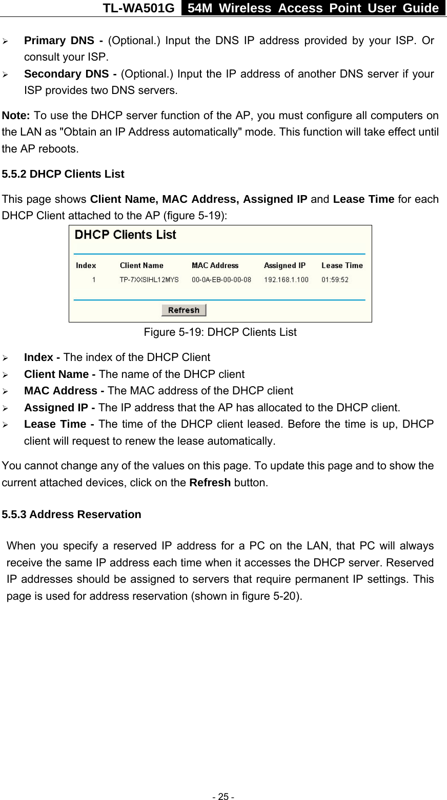 TL-WA501G   54M Wireless Access Point User Guide  ¾ Primary DNS - (Optional.) Input the DNS IP address provided by your ISP. Or consult your ISP. ¾ Secondary DNS - (Optional.) Input the IP address of another DNS server if your ISP provides two DNS servers. Note: To use the DHCP server function of the AP, you must configure all computers on the LAN as &quot;Obtain an IP Address automatically&quot; mode. This function will take effect until the AP reboots. 5.5.2 DHCP Clients List This page shows Client Name, MAC Address, Assigned IP and Lease Time for each DHCP Client attached to the AP (figure 5-19):  Figure 5-19: DHCP Clients List ¾ Index - The index of the DHCP Client   ¾ Client Name - The name of the DHCP client   ¾ MAC Address - The MAC address of the DHCP client   ¾ Assigned IP - The IP address that the AP has allocated to the DHCP client. ¾ Lease Time - The time of the DHCP client leased. Before the time is up, DHCP client will request to renew the lease automatically. You cannot change any of the values on this page. To update this page and to show the current attached devices, click on the Refresh button. 5.5.3 Address Reservation When you specify a reserved IP address for a PC on the LAN, that PC will always receive the same IP address each time when it accesses the DHCP server. Reserved IP addresses should be assigned to servers that require permanent IP settings. This page is used for address reservation (shown in figure 5-20).  - 25 - 
