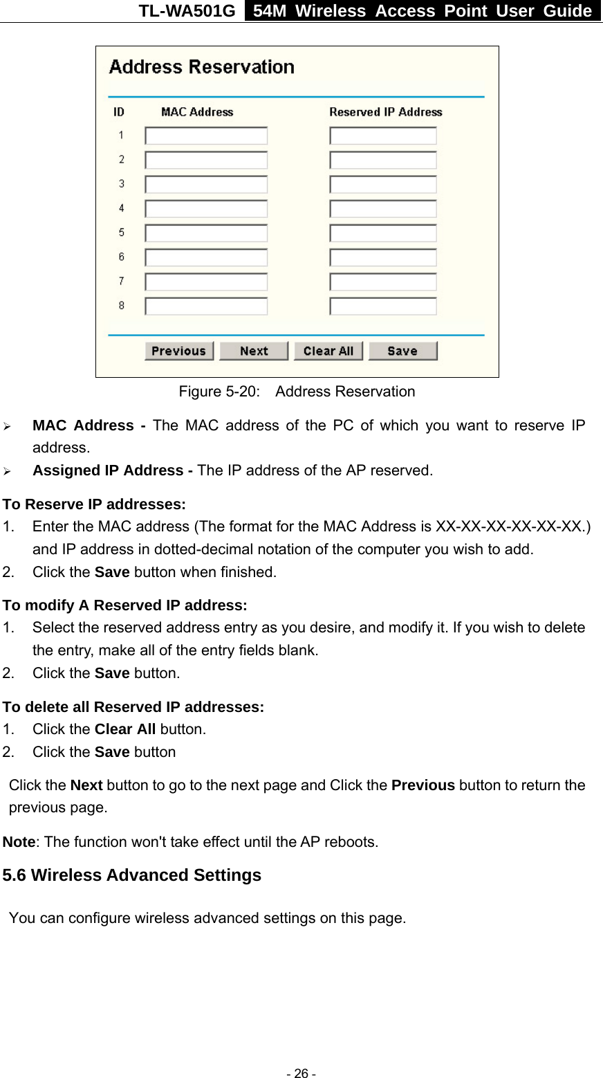 TL-WA501G   54M Wireless Access Point User Guide   Figure 5-20:  Address Reservation ¾ MAC Address - The MAC address of the PC of which you want to reserve IP address. ¾ Assigned IP Address - The IP address of the AP reserved. To Reserve IP addresses:  1.  Enter the MAC address (The format for the MAC Address is XX-XX-XX-XX-XX-XX.) and IP address in dotted-decimal notation of the computer you wish to add.   2. Click the Save button when finished.   To modify A Reserved IP address:  1.  Select the reserved address entry as you desire, and modify it. If you wish to delete the entry, make all of the entry fields blank. 2. Click the Save button.   To delete all Reserved IP addresses: 1. Click the Clear All button. 2. Click the Save button Click the Next button to go to the next page and Click the Previous button to return the previous page. Note: The function won&apos;t take effect until the AP reboots. 5.6 Wireless Advanced Settings You can configure wireless advanced settings on this page.  - 26 - 