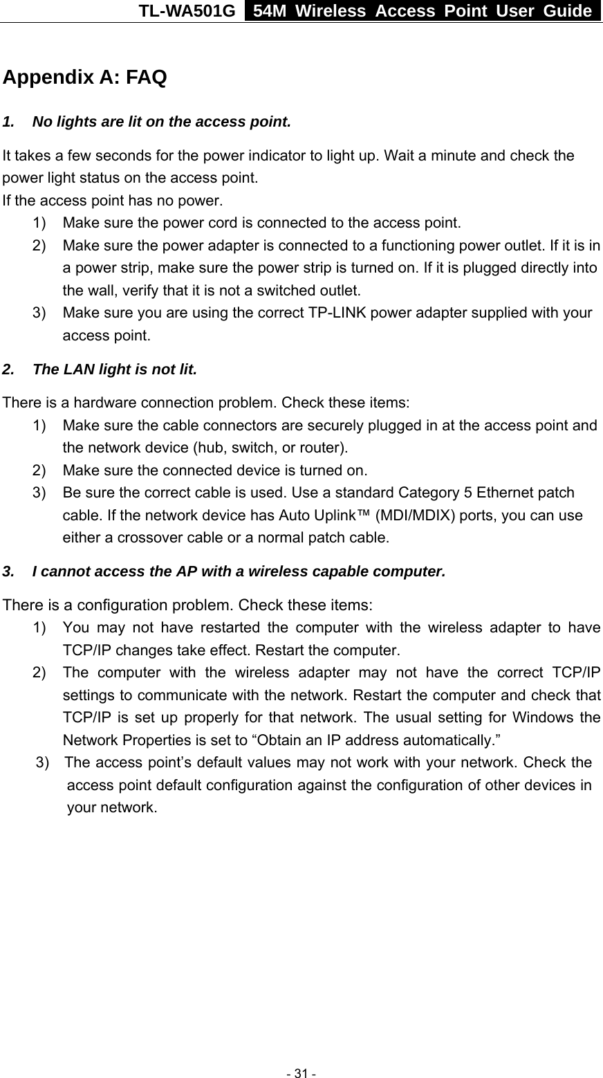 TL-WA501G   54M Wireless Access Point User Guide  Appendix A: FAQ 1.  No lights are lit on the access point. It takes a few seconds for the power indicator to light up. Wait a minute and check the power light status on the access point. If the access point has no power. 1)  Make sure the power cord is connected to the access point. 2)  Make sure the power adapter is connected to a functioning power outlet. If it is in a power strip, make sure the power strip is turned on. If it is plugged directly into the wall, verify that it is not a switched outlet. 3)  Make sure you are using the correct TP-LINK power adapter supplied with your access point. 2.  The LAN light is not lit. There is a hardware connection problem. Check these items: 1)  Make sure the cable connectors are securely plugged in at the access point and the network device (hub, switch, or router). 2)  Make sure the connected device is turned on. 3)  Be sure the correct cable is used. Use a standard Category 5 Ethernet patch cable. If the network device has Auto Uplink™ (MDI/MDIX) ports, you can use either a crossover cable or a normal patch cable. 3.  I cannot access the AP with a wireless capable computer. There is a configuration problem. Check these items: 1)  You may not have restarted the computer with the wireless adapter to have TCP/IP changes take effect. Restart the computer. 2)  The computer with the wireless adapter may not have the correct TCP/IP settings to communicate with the network. Restart the computer and check that TCP/IP is set up properly for that network. The usual setting for Windows the Network Properties is set to “Obtain an IP address automatically.” 3)    The access point’s default values may not work with your network. Check the access point default configuration against the configuration of other devices in your network.    - 31 - 
