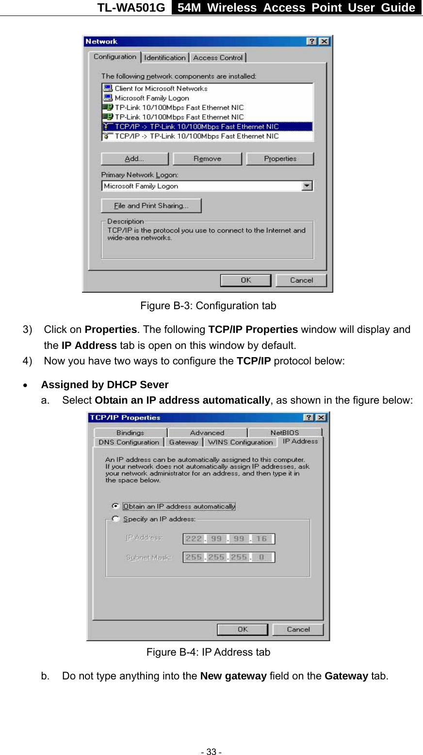 TL-WA501G   54M Wireless Access Point User Guide   Figure B-3: Configuration tab 3) Click on Properties. The following TCP/IP Properties window will display and the IP Address tab is open on this window by default. 4)  Now you have two ways to configure the TCP/IP protocol below: • Assigned by DHCP Sever a. Select Obtain an IP address automatically, as shown in the figure below:  Figure B-4: IP Address tab b.  Do not type anything into the New gateway field on the Gateway tab.    - 33 - 