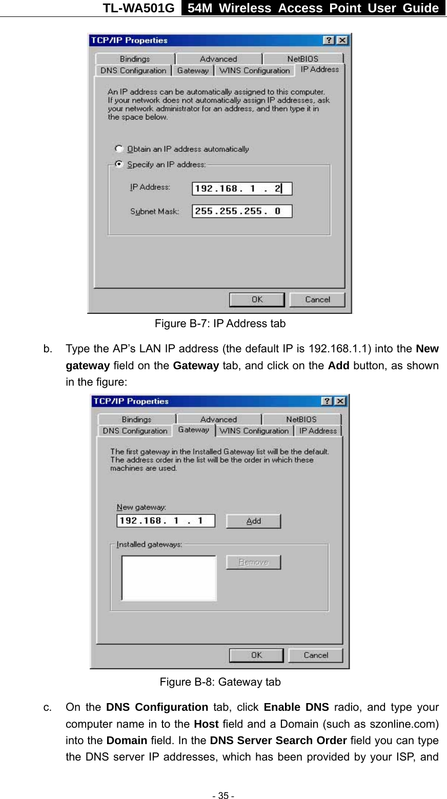 TL-WA501G   54M Wireless Access Point User Guide   Figure B-7: IP Address tab b.  Type the AP’s LAN IP address (the default IP is 192.168.1.1) into the New gateway field on the Gateway tab, and click on the Add button, as shown in the figure:    Figure B-8: Gateway tab c. On the DNS Configuration tab, click Enable DNS radio, and type your computer name in to the Host field and a Domain (such as szonline.com) into the Domain field. In the DNS Server Search Order field you can type the DNS server IP addresses, which has been provided by your ISP, and  - 35 - 