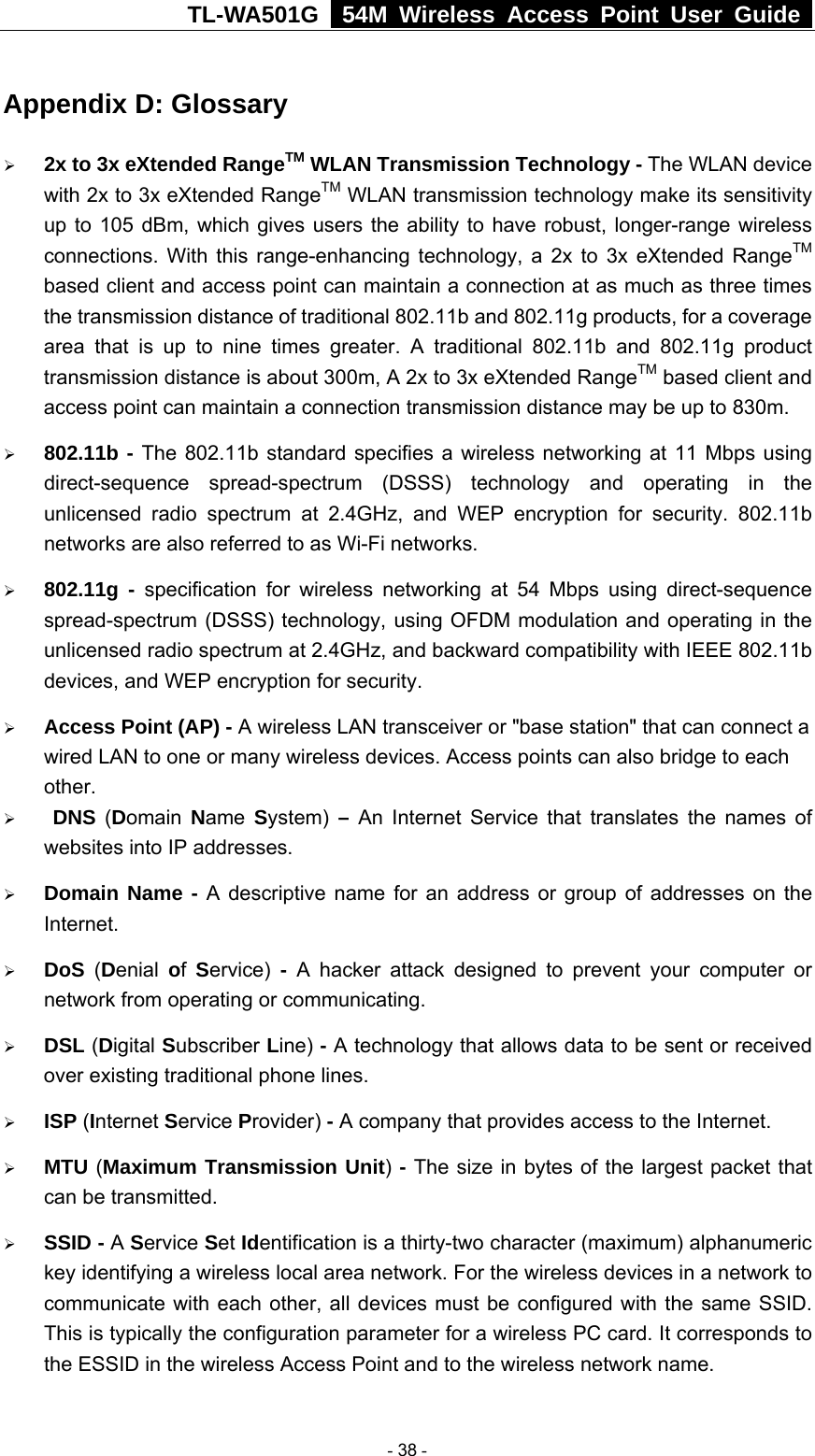 TL-WA501G   54M Wireless Access Point User Guide  Appendix D: Glossary ¾ 2x to 3x eXtended RangeTM WLAN Transmission Technology - The WLAN device with 2x to 3x eXtended RangeTM WLAN transmission technology make its sensitivity up to 105 dBm, which gives users the ability to have robust, longer-range wireless connections. With this range-enhancing technology, a 2x to 3x eXtended RangeTM based client and access point can maintain a connection at as much as three times the transmission distance of traditional 802.11b and 802.11g products, for a coverage area that is up to nine times greater. A traditional 802.11b and 802.11g product transmission distance is about 300m, A 2x to 3x eXtended RangeTM based client and access point can maintain a connection transmission distance may be up to 830m. ¾ 802.11b - The 802.11b standard specifies a wireless networking at 11 Mbps using direct-sequence spread-spectrum (DSSS) technology and operating in the unlicensed radio spectrum at 2.4GHz, and WEP encryption for security. 802.11b networks are also referred to as Wi-Fi networks. ¾ 802.11g - specification for wireless networking at 54 Mbps using direct-sequence spread-spectrum (DSSS) technology, using OFDM modulation and operating in the unlicensed radio spectrum at 2.4GHz, and backward compatibility with IEEE 802.11b devices, and WEP encryption for security. ¾ Access Point (AP) - A wireless LAN transceiver or &quot;base station&quot; that can connect a wired LAN to one or many wireless devices. Access points can also bridge to each other. ¾  DNS (Domain  Name  System) – An Internet Service that translates the names of websites into IP addresses. ¾ Domain Name - A descriptive name for an address or group of addresses on the Internet.  ¾ DoS (Denial  of  Service) - A hacker attack designed to prevent your computer or network from operating or communicating. ¾ DSL (Digital Subscriber Line) - A technology that allows data to be sent or received over existing traditional phone lines. ¾ ISP (Internet Service Provider) - A company that provides access to the Internet. ¾ MTU (Maximum Transmission Unit)  - The size in bytes of the largest packet that can be transmitted. ¾ SSID - A Service Set Identification is a thirty-two character (maximum) alphanumeric key identifying a wireless local area network. For the wireless devices in a network to communicate with each other, all devices must be configured with the same SSID. This is typically the configuration parameter for a wireless PC card. It corresponds to the ESSID in the wireless Access Point and to the wireless network name.    - 38 - 