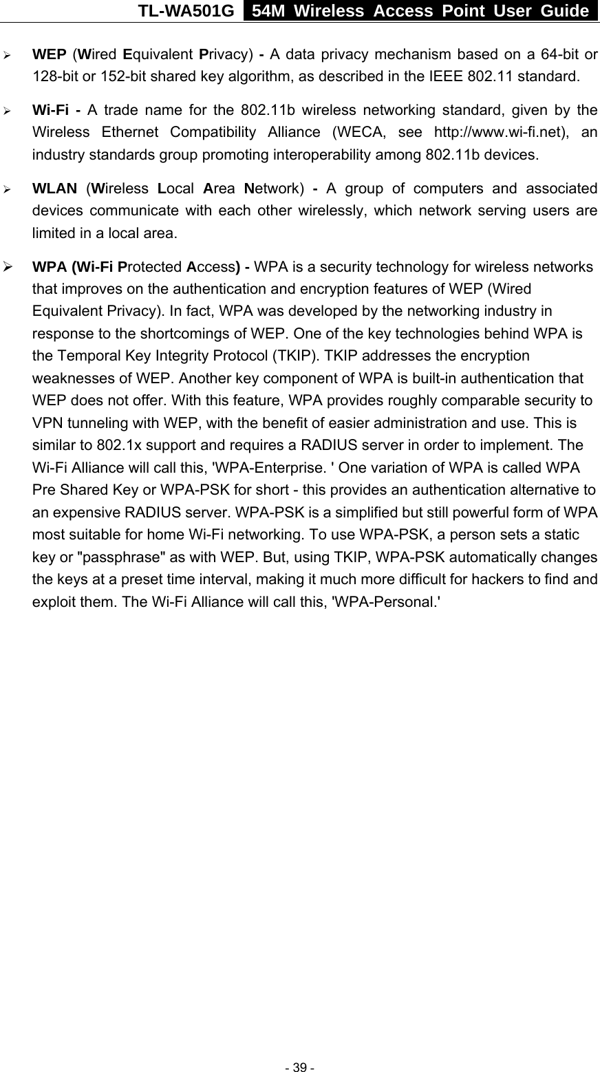 TL-WA501G   54M Wireless Access Point User Guide  ¾ WEP (Wired Equivalent Privacy) - A data privacy mechanism based on a 64-bit or 128-bit or 152-bit shared key algorithm, as described in the IEEE 802.11 standard.   ¾ Wi-Fi - A trade name for the 802.11b wireless networking standard, given by the Wireless Ethernet Compatibility Alliance (WECA, see http://www.wi-fi.net), an industry standards group promoting interoperability among 802.11b devices. ¾ WLAN  (Wireless  Local  Area  Network)  - A group of computers and associated devices communicate with each other wirelessly, which network serving users are limited in a local area. ¾ WPA (Wi-Fi Protected Access) - WPA is a security technology for wireless networks that improves on the authentication and encryption features of WEP (Wired Equivalent Privacy). In fact, WPA was developed by the networking industry in response to the shortcomings of WEP. One of the key technologies behind WPA is the Temporal Key Integrity Protocol (TKIP). TKIP addresses the encryption weaknesses of WEP. Another key component of WPA is built-in authentication that WEP does not offer. With this feature, WPA provides roughly comparable security to VPN tunneling with WEP, with the benefit of easier administration and use. This is similar to 802.1x support and requires a RADIUS server in order to implement. The Wi-Fi Alliance will call this, &apos;WPA-Enterprise. &apos; One variation of WPA is called WPA Pre Shared Key or WPA-PSK for short - this provides an authentication alternative to an expensive RADIUS server. WPA-PSK is a simplified but still powerful form of WPA most suitable for home Wi-Fi networking. To use WPA-PSK, a person sets a static key or &quot;passphrase&quot; as with WEP. But, using TKIP, WPA-PSK automatically changes the keys at a preset time interval, making it much more difficult for hackers to find and exploit them. The Wi-Fi Alliance will call this, &apos;WPA-Personal.&apos;             - 39 - 