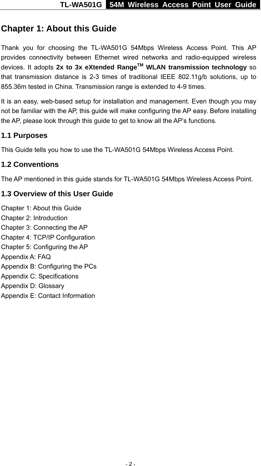 TL-WA501G   54M Wireless Access Point User Guide  Chapter 1: About this Guide Thank you for choosing the TL-WA501G 54Mbps Wireless Access Point. This AP provides connectivity between Ethernet wired networks and radio-equipped wireless devices. It adopts 2x to 3x eXtended RangeTM WLAN transmission technology so that transmission distance is 2-3 times of traditional IEEE 802.11g/b solutions, up to 855.36m tested in China. Transmission range is extended to 4-9 times. It is an easy, web-based setup for installation and management. Even though you may not be familiar with the AP, this guide will make configuring the AP easy. Before installing the AP, please look through this guide to get to know all the AP’s functions. 1.1 Purposes This Guide tells you how to use the TL-WA501G 54Mbps Wireless Access Point.   1.2 Conventions The AP mentioned in this guide stands for TL-WA501G 54Mbps Wireless Access Point. 1.3 Overview of this User Guide Chapter 1: About this Guide Chapter 2: Introduction Chapter 3: Connecting the AP Chapter 4: TCP/IP Configuration Chapter 5: Configuring the AP Appendix A: FAQ Appendix B: Configuring the PCs Appendix C: Specifications Appendix D: Glossary Appendix E: Contact Information  - 2 - 