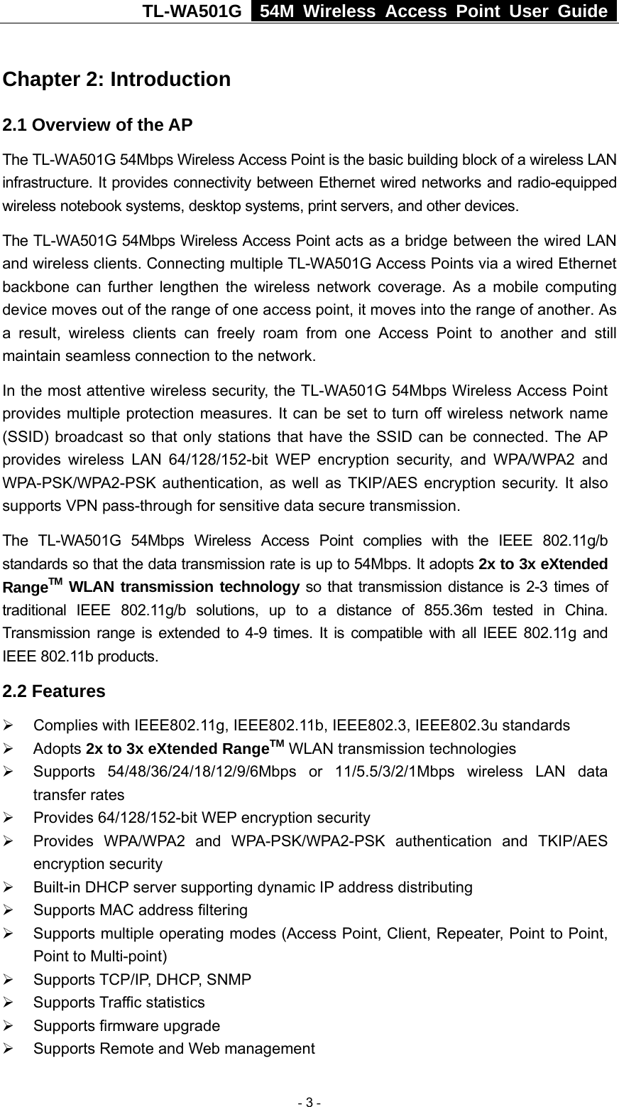 TL-WA501G   54M Wireless Access Point User Guide  Chapter 2: Introduction 2.1 Overview of the AP The TL-WA501G 54Mbps Wireless Access Point is the basic building block of a wireless LAN infrastructure. It provides connectivity between Ethernet wired networks and radio-equipped wireless notebook systems, desktop systems, print servers, and other devices.   The TL-WA501G 54Mbps Wireless Access Point acts as a bridge between the wired LAN and wireless clients. Connecting multiple TL-WA501G Access Points via a wired Ethernet backbone can further lengthen the wireless network coverage. As a mobile computing device moves out of the range of one access point, it moves into the range of another. As a result, wireless clients can freely roam from one Access Point to another and still maintain seamless connection to the network. In the most attentive wireless security, the TL-WA501G 54Mbps Wireless Access Point provides multiple protection measures. It can be set to turn off wireless network name (SSID) broadcast so that only stations that have the SSID can be connected. The AP provides wireless LAN 64/128/152-bit WEP encryption security, and WPA/WPA2 and WPA-PSK/WPA2-PSK authentication, as well as TKIP/AES encryption security. It also supports VPN pass-through for sensitive data secure transmission. The TL-WA501G 54Mbps Wireless Access Point complies with the IEEE 802.11g/b standards so that the data transmission rate is up to 54Mbps. It adopts 2x to 3x eXtended RangeTM WLAN transmission technology so that transmission distance is 2-3 times of traditional IEEE 802.11g/b solutions, up to a distance of 855.36m tested in China. Transmission range is extended to 4-9 times. It is compatible with all IEEE 802.11g and IEEE 802.11b products. 2.2 Features ¾  Complies with IEEE802.11g, IEEE802.11b, IEEE802.3, IEEE802.3u standards ¾ Adopts 2x to 3x eXtended RangeTM WLAN transmission technologies ¾ Supports 54/48/36/24/18/12/9/6Mbps or 11/5.5/3/2/1Mbps wireless LAN data transfer rates ¾  Provides 64/128/152-bit WEP encryption security ¾  Provides WPA/WPA2 and WPA-PSK/WPA2-PSK authentication and TKIP/AES encryption security ¾  Built-in DHCP server supporting dynamic IP address distributing ¾  Supports MAC address filtering ¾  Supports multiple operating modes (Access Point, Client, Repeater, Point to Point, Point to Multi-point) ¾  Supports TCP/IP, DHCP, SNMP ¾ Supports Traffic statistics ¾  Supports firmware upgrade ¾  Supports Remote and Web management  - 3 - 